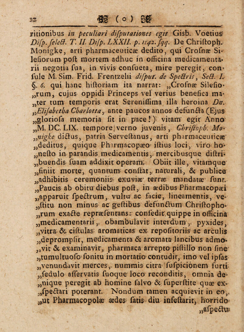 Difp.feleft. T. II. Difp. LXXIl p. 1142. fqq\ De Chriftoph. Monigke, arti pharmaceuticae dedito, qui Crofnae Sh lefiorum poft mortem adhuc in officina medicamenta¬ rii negotia fua, in vivis confueta, mire peregit , con* fule M. Sim. Frid. Frentzehi difput: de SpeS'ris, Seil L §. 6. qui hanc hiftoriam ita narrat: „Crofnee Silefio- „rum, cujus oppidi Princeps vel verius benefica ma¬ cter tum temporis erat Sereniffima illa heroina Du, „Elijabetha-Cbarlotta-y ante paucos annos defunfla (Ejus „gloriofa memoria fit in p’ace!) vitam egit Anno „JVh DC LIX. tempore; verno juvenis, Ghriflopk Mo- nigite diflus, patria Serveftanus, arti pharmaceuticae „deditus, quique Pharmacopseo iftius loci,, viro ho- „nefto in parandis medicamentis, mercibusque diftri- „buendis fuam addixit operam; Obiit ille , vitamque „finiit morte, quantum conflat, naturali, & publice „adhibitis ceremoniis* exuviae terra mandatae funr. „Paucis ab obitu diebus poft, in aedibus Pliarmacopaei „apparuit fpeflrum, vultu ac facie, lineamentis, ve- „ftitu non minus ac geftibus defunffum Chriftopho» „rura exafte reprafentansr confeditquippe in officina „medicamentarii,, obambulavit interdum, pyxides, „vitra & ciftulas^ aromaticas ex repofitoriis ac arculis „deprompfif, medicamenta & aromata lancibus admo- ,,vit & examinavit, pharmaca arrepto piftillo non fine „tumultuofo fonitu in mortatio contudit, imo vel ipfas „venuodavit merces ,, nummis citra jfufpicionem furti „fedulo aflervatis fuoqne loco reconditis, omnia de* „nique peregit ab homine falvo & fuperftite quae ex- „fpeflari poterant Nondum tamen acquievit in eo5 Pharmacopolae aedes fatis diu infeftarit, horrido