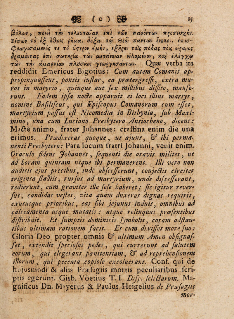 ßoAcov, Tföm trjv i$\svtmclv gm t&v wdpovtkv irgctfswfciv. EtTTtoV To e&oig pyua, $o£a Tb) ®SCü TTCLVTW SVSÜSV. STTtCT“ Qpctyi<TCL/üL6VCS TS TO V<?$$OV tifJLYlV, To7$ 7TcSug TCt$ uO0OLjCs)$ Sgct/uLovTcis im (Tmttjptct tmv (ULSTctvotav tohofjL&vov, xcuj §Aiy%o& rav Ttfv ci/uapTiav isAxcme, yea^ytjcrctvToov- Quae verba ita reddidit Entericus Bigotius; Cum autem Comanis ap• propinqu affen t, pontis infiar , ea prcetergreffl, extra mu¬ ros in matyrio , quinque aut fex millibus diffito5 man fe¬ runt. Eadem ipfa node apparuit ei loci illius martyr y nomine Bafilifcus, qui Epifcopus Comanorum cum effet, martyrium paffus efl Nicomedice in Bithynia, fub Maxi• mino y una cum Luciano Presbytero Antiocheno , dicens i Mafte animo, frater Johannes: craftina enim die una erimus, Prcedtxerat quoque , ajunt, Ö9 7$/ perma¬ nenti Presbytero: Para locum fratri Johanni, venit enim. Oraculo fidens ff-oh annes , fequenti die oravit milites, 0/ horam quintam usque ibi permanerent. Illi vero non auditis ejus precibus, indi abfcefferunt, conjeBis circiter triginta fi aliis y rurfus ad martyrium»»d? difcefferant, redierunt, graviter ille fefe haberet / fic igitur rever* fi*, candidas ve fles; u/V/7 quam duxerat dignas requirit , exutus que prioribus, yjifri jejunus induit, omnibus ad calceamenta usque mutatis t atque relinquas preefentibus diflribuit. Et fumptis dominicis fymbolis, coram adflan- fibus ultimam rationem facit. dixiffet morefuo : Gloria Deo propter omnia ultimum Amen ohflgnafl fit, extendit fpeciofos pedes, qui currerimt ad falutem eorum y qui elegei an t poenitentiam, &T ad reprehenfionem illorum y qui peccata copiofe excoluerant. Conf. qui de hujusmodi & aliis Praefagiis mortis peculiaribus feri- ptis egerunt. Gisb. Vöetius T. I. Dfp. feleSlarum. Ma¬ gnificus Pn. Mayerus & Paulus Heigeiius Ä Prtefagm