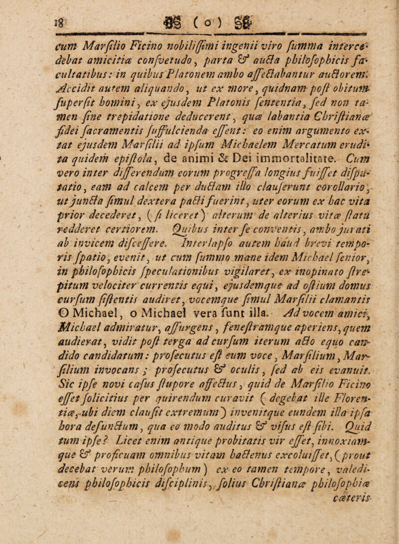 cum Mar filio Ficim nobili/fimi ingenii viro fumnia infere# dehnt amicitia confvetudo, parta & aucla philofophicis fa¬ cultatibus :in quibus Platonem ambo aJfeSiabantur audloremi Accidit autem aliquando, ut ex more, quidnam pofl obitum fuperfit homini, ex ejusdem Platonis fententia 3 fed non ta¬ men fine trepidatione deducer en t, quee labantia Chriftiance fidei facramentis fuffulcienda effient r eo enim argumento ex- tat ejusdem Mar(ilii ad ipfurn Michaelem Mercatum erudi• ta quidem epiftola, de animi & Dei immortalitate. Cum vero inter differendum eorum progreffa longius fnijfet difpli¬ tatio , eam ad calcem per du61 am illo claujerunt corollario y ut jun61a fimul dextera pa6H fuerint, uter eorum ex hac vita prior decederet , (/£ liceret) alterum de alterius vitee flatu redderet certiorem. Opibus inter fe conventis, amhojurati ab invicem difcefjere. Interlapfo autem haud brevi tempo¬ ris [patio y evenit, ut cum fummo mane idem Michael feniors in philofophicis fpecubationibus vigilaret , ex inopinato ftre* pitum velociter currentis e qui, ejus dem que ad oflium domus curfum fi flentis audiret, vocemque fimul Mar filii clamantis ©Michael, o Michael vera funt illa. Ad vocem amici Michael admiratur, affurgens, fenefiramque aper iens, quem audierat, vidit pofl terga ad curfum iterum a&o equo cars* dido candidatum: profecutus efl eum voce, Mavfilium, Mar- filium invocans ; profecutus £? oculis, fed ab eis evanuit. Sic ipfe novi cafus flupore affe6lus 3 quid de Mar filio Fici no effiet Jolicitius per quirendum curavit ( degebat ille Floren- fice y ubi diem c lau fit extremum') invenit que eundem illa ipfa hora defun6lum, qua eo modo auditus vifius efl fib i. Quid tum ipfe? Licet enim antique probitatis vir effiet, innoxiam- que proficuam omnibus vitam ha61 emis excoluiffet f prout decebat verum phiiofophum) ex eo tamen tempore, valedi¬ cens philofophicis difciplinisy folius Chriflianx philofophix exteris