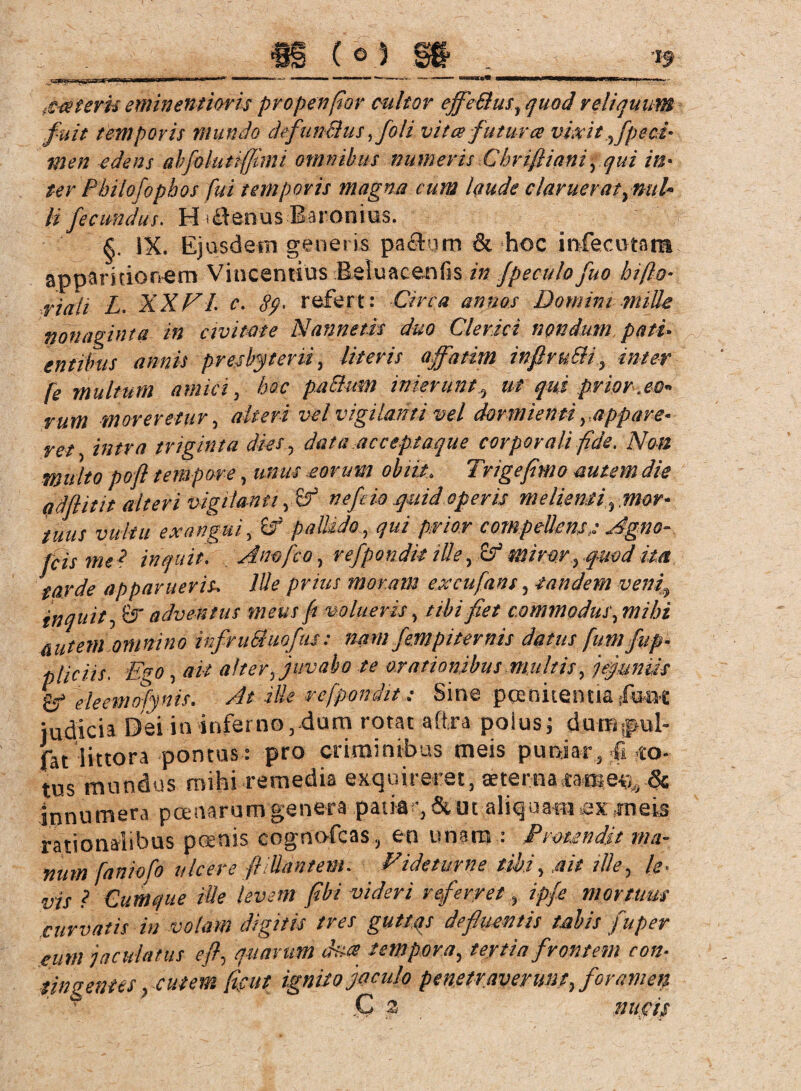 Xceteris eminentiovis propenfior pultor effeStus, quod reliquum fuit temporis mundo defuncius ffoli vitee futura vixit ffpeci- men edens abfoluttffmt omnibus numeris Chrifiianiyqui in¬ ter Fbiiofopbos fui temporis magna cum laude claruerat ,nuU li fecundus. H-*flenus-Baronius. §. IX. Ejusdem generis pa&um & hoc infeamm apparitionem Vincentius Retuacenfis in Jpeculo fuo hi fio- riali L. XXVI c. 89 > refert: Circa annos Domini mille nonaginta in civitate Nannetis duo Clerici nondum pati- entibus annis presbyterii, literis affatim infiruSH, inter fe multum amici, hoc paBurn inierunt? ut qui prior.eo* rutn moreretur, alteri vel vigilanti vel dormienti yappare« ret intra triginta dies , data acceptaque corporali fide. Non multo pofl tempore, unus .eorum obiit. Trigefimo autem die adfiitit alteri vigilanti y£? nefio quid operis meliemi %mor* tuus vultu exangui, W pallidoqui prior compellenss Agno-, fcis me ? inquit. Anofco, refpondk ille, miror rqmd im tarde apparueris, lüe prius moram excufans, eandem veni\ inquit, Ö adventus meus fi volueris, //i/ fiet commodus, Eutern omnino infruBuofus: nam fernpiternis datus fumfup- pliciis, Ego , alter, juvabo te orationibus multis, jejuniis eleemofynis. ille rcfpondit; Sine poenitentia fu« judicia Dei in inferno, dum rotat afira polus; duiB|fml- fat iittora pontus: pro criminibus meis puniar, 4 tus mundus mihi remedia exquireret, aeterna& innumera poenarum genera patia & ut aliquamjßx meis rationalibus poenis cognofcas, en unam • I' 'menda nia- num faniofo ulcere ftlttantem. ndetume tibi, ait ille, /<?. w-j. j Cumque Ule levem fibi videri referret, //>/* mortuus' curvatis in volam digitis tres guttas defluentis tabis fuper eum jaculatus efl, marum ha tempora, tertia frontem con¬ tingentes yCutem ficut ignito jaculo penetraverunt, foramen C 2 nucis