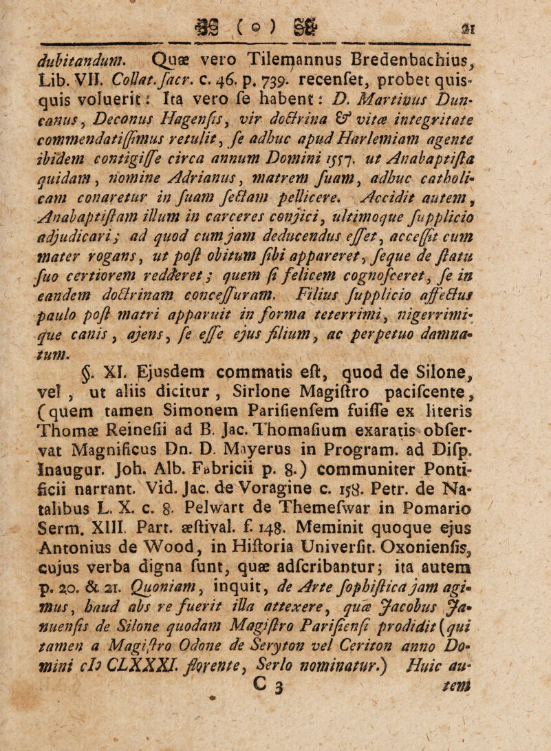 dubitandum. Quae vero Xilemannus Bredenbachiu$5 Lib. VII. Collat.facr. c. 46. p, 739. recenfet, probet quis¬ quis voluerit t Ita vero fe habent: Z>. Martinas Dun- canus ^ Decanus Hagen fis, doctvina £? vitee integritate commendati [fimus retulit, adhuc apud Har lemiam agente ibidem eontigiffie circa annum Domini ij$y. ut Anabaptifla quidam, nomine Adrianus, matrem fu am > adhuc catholi¬ cam conaretur in fuam fehl am pellicere. Accidit autem, Anabaptiflam illum in carceres conjici , ultimo que fupplicio adjudicari ; ad quod cum jam deducendus effet, ac ce [fit cum mater rogans , pofl obitum fibi appareret fe que de fiattt fuo certiorem redderet > quem (i felicem cognofceret, fe in eandem dotlrinam concejfuram. Filius fupplicio ajfe&us paulo pofl matri apparuit in forma t et er r imi, nigerrimi• que canis , fe-effe ejus filium 9 ac perpetuo damna¬ tum. §. XI. pjusdem commatis eft, quod de Silone, vel ? ut aliis dicitur , Sirlone Magißro pacifcente , (quem tamen Simonem Parifienfem fuiffe ex literis Thomae Reinefii ad B. Jac. Thomafium exaratis obfer- vat Magnificus Dn. D Mayerus in Program. ad Difp* Inaugur. Joh. Alb. Fabricii p. 8-) communiter Ponti¬ ficii narrant. Vid. Jac. de Voragine c. 158. Petr. de Na¬ talibus L. X. c. 8- Pelwart de Themefwar in Pomario Serm. XIII. Part, aeßival. f. 148. Meminit quoque ejus Antonius de Wood, in Hifioria Univerfit. Oxonienfis3 cujus verba digna funt, quae adfcribantur; ita autem p. 2^0. & 21. Quoniam, inquit, de Arte fophifticajam agi¬ mus, haud abs re fuerit illa attexere, quce Jacobus jfa» nuenfis de Silone quodam Magißro Parifienfi prodidit [qui tamen a Magißro Odone de Seryton vel Ceriton anno Do¬ mini ch CLXXXl florente} Serio nominatur.) Huic au- C 3 tem '?*■ yS v*. 'fi\\ „ - '' -.* ■« ’ '■ ~'V ■ ■  •_ - 1 N ' * V