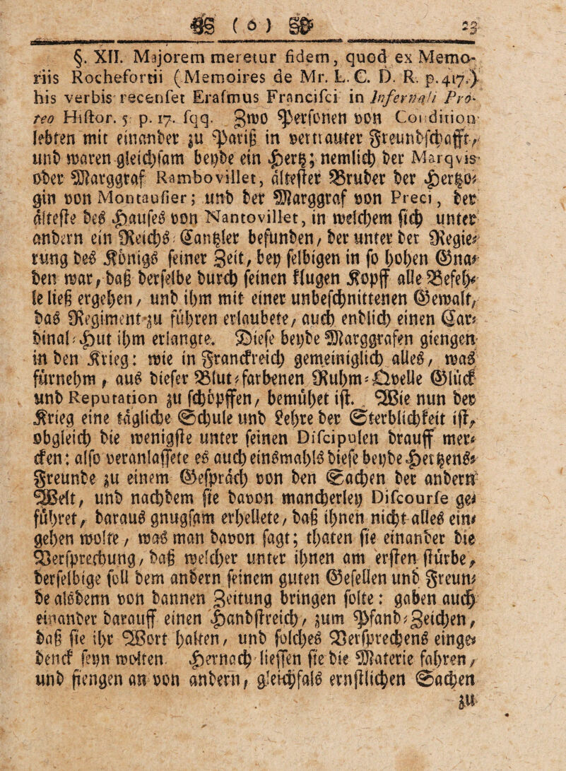 ■*v A __4j§ ( 6') §6* i3' §. XII. Majorem meretur fidem, quod ex Memo¬ riis Rochefortii (Memoires de Mr. L. G. D. R. p.417.) his verbis recenfet Erafmus Francifci in Infermii Pro¬ no Hiftor. 5 p. 17. fqq. gtüO ^erfORett »DH Condition lebten mit e mati ter ju ^avifj in »ettiauter §teunt#afry unb waren gleid)fam bei)te ein ^>er§;nemlid) ter Marqvis- ober pgrggtaf Rambo villet, dltefret trüber ter |)er|ot gin oonMontaufier; unb ber SDJarggraf son Preci, ber dltefie beb .fjaufeb een Nantovillet, in welchem fid) unter anbern ein SÜe»#f; <£an|kr befunben,ber unter bet SKegie* rung beb Äonigb feiner Seit, bet felbigen in fo hohen ©noe ben war, ba§ berfelbe burch feinen ffugen $opff alieSSefel)« lelieft ergeben, unb ihm mit einer unbefdjnittenen ©ewalt, bab SRegiment ju führen erlaubete/ auch enbiid) einen (tar* hinab |)ut ii)m erlangte, ©iefe bepbe ^Dtarggrafen giengen in ben $tieg: wie in grandreid) gemeintglich alleb, wab fttrnebm , aub biefer 2Mut < farbenen 9?ul)m * Grelle @!t«f unb Reputation 311 fchbpffen, bemühet ifl.. ‘■ÜSßie nun ber $rieg eine tägliche @d)ule unb M)re ber (Sterblichfeit jfly obgleich bte wenigfie unter feinen Difcipulen brauff mer< den: alfo eeranlajfete eb aucheinbmal)lbbiefebei)be|)et|enbs greunbe ju einem ©efprdd) eon ben machen bet anbern? SOBelt, unb nadhbem fte baoon mancherlei) Difcourfe ge< führet, baraub gnugfgm erl>ellete, ba§ ihnen nidjt alleb eine gehen wolfe, mab man baeon fagt; traten fte einander bie ^erfprethung, ba§ welcher unter ihnen am erffen ftürbe, berfelbtge feil bem anbern feinem guten ©efellen unb greum be albbenn eon bannen Bettung bringen folte: gaben auch etnanber barauff einen |>anbf}rach, jum sj>fanb*Beid)en, baf fte ihr SSBort halten, unb fo(d)eb 53erfprechenb einge» benef fepn rosten |)ernöd) lieffen fte bie Materie fahren, unb fjengen m eon anbern, glekSjfalb ernfiltchen «Sachen '  .c ; . ju