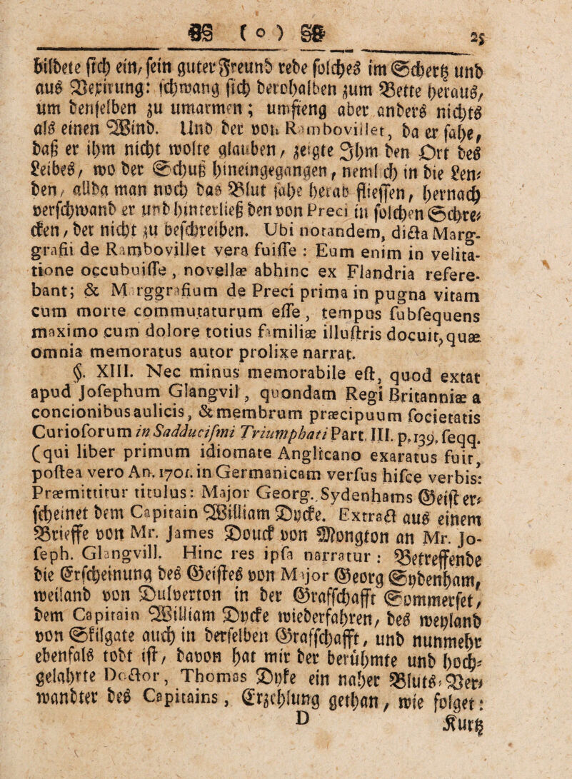 2J htfbete (td) ein, fein guter ftreunb rebe fotc^eS im@dber| unb öug Sßejcirung: ichmang ftch berohalben jum 33ette herauf um betreiben $u umarmen; umfieng aber anberö nichts als einen 3Btnb. Uno bet »os. Rtmboviiiet, ba er fal>e, ba§ et il)m nicht moite glauben, geigte 3l>m ben Ort beS 2eibeS, t»o bet @d)uß I>ineingepngen, nemf d) in bie £em ben, allba man noch bae 93Iut fal>e berat fheffen, hernach »erfdjroanb et unb i)intetlie§ ben »on Preci in folchen ©ci>re# cfen, bet nicht ÜU befcbreiben. Ubi norandem, difla Marg- grafii de R iniboviilet vera fuifle : Eum enim in velita¬ tione occubuifle , novellae abhinc ex Flandria refere¬ bant; & M rggnfium de Preci prima in pugna vitam cum morte commutaturum e fle, tempus fubfequens maximo cum dolore totius familiae illuftris docuit,quae Omnia memoratus autor prolixe narrat. §. XIII. Nec minus memorabile eft, quod extat apud Jofephum Glangvil, quondam Regi Britanni® a concionibus aulicis, & membrum praecipuum focietatis Curioforum in Sadducifmi Triumphati Part. III. p, 139. feqq. (qui liber primum idiomate Anglicano exaratus fuit j poftea vero An. 170r. in Germanicam verfus hifce verbis: Praemittitur titulus: Major Georg. Sydenhams ©eiflm fcheinct bem Capitain SBilliam £)»cfe. Extrsa öuS einem SSrieffe non Mr. James Soucf »on $Ö?ongton an Mr. jo- feph. Ghngvill. Hinc res ipfa narratur : Sgetreffenbe bie Girfcheinung bee ©eiffeS »on M >jor ©eorg @»benf)am, rceüanb »on ©ulcerton in ber ©raffchafft @ommerfet, bem Capitain l3öi 11 tam SDccfe mieberfabren, beS rcenlanb »on ©filgate and) in berfelben ©raffchafft, unb nunmehr ebenfalS tobt if!, baoon f>at mir ber berühmte unb ho<L geiahte Doftor, Thomas 2)»fe ein naher 3$Iuteb33ert manbtcr be$ Capiuins, Stählung gethan, rete folget: D ■©'lirfe