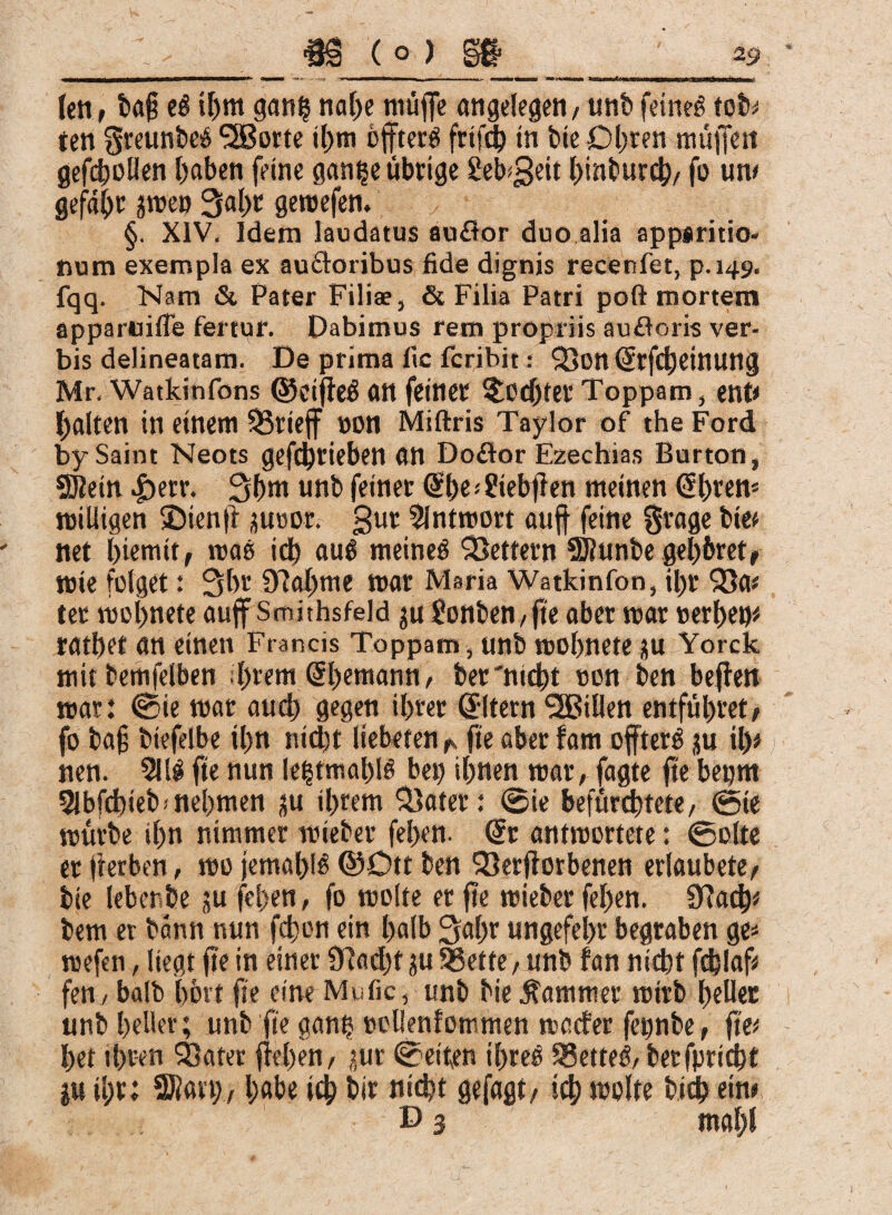 len, ba§ e$ ihm ganf?nahe muffe angelegen, unbfeinet tob^ ten greunbeü SSßorte ihm 6ffter$ fctfdb in bie Ohren muffen geffhollen I>aben feine gani?e übrige £eb$eit hinburd), fo um gefaxt jme» 3al)t gemefen. §. XIV. Idem laudatus auflor duo alia appsritio- num exempla ex auflorjbus fide dignis recenfet, p.149. fqq. Nam & Pater Filiae, & Filia Patri poft mortem apparuifle fertur. Dabimus rem propriis aufloris ver¬ bis delineatam. De prima lic fcribit * QJott (JtfdjeittUng Mr, Watkinfons ©eiffeä an feiner Mochtet Toppam, ent* galten in einem SÖrieff »on Miftris Taylor of the Ford by Saint Neots gefdjjrieben an Doftor Ezechias Burton, 2D?ein |>err. 3ßm unb feiner @he■* £iebff en meinen @l)ren* roilligen SDienff poor. gut 9lntmort auff feine grage bie« net (fferntt, maß id) au0 meinet Lettern 9J?unbe gel)6ret, mie folget: 3br 97affme mar Maria Watkinfon, il)r $8a« ter moffnete auff Smithsfeld p £onben,ffe aber mar »erhetp ratbet an einen Francis Toppam , unb mobnete p Yorck mit bemfelben brem (üfhemann, ber'nicbt oon ben beffen mar: (Sie mar aucb gegen il>ter Eltern ^Billen entführet, fo ba§ biefelbe il)n nicht lieberen ^ ffe aber fam offterö p il)* nen. 5111 fte nun le|tmahl§ bep ihnen mar, fagte fte begm 51bfd)ieb*nehmen jju ihrem 35ater: @ie befürchtete, ©ie mürbe ihn nimmer mieber fehen. @r antrcortete: ©ölte er fterben, mo jemals ©Ott ben 93erfforbenen erlaubete, bie leben be p fcl>en, fo molte er ffe mieber fehen. $fta<b* bem er bann nun fcffon ein halb ^affr ungefehr begraben ge* mefen, liegt ffe in einer 9?ad)f p 95ette, unb fan nicht fchlaf* fen , balb hört ffe eine Mufic, unb bie Kammer mitb heller unb heller; unb fte gani? nollenfommen weder fetmbe, ffe« het ihren 93ater ffel)en, pr ©eiten ihreö $8ette$, berfpriebt p il;r; SRart;, habe ich bir nicht gefagt, ich molte hieb ein«