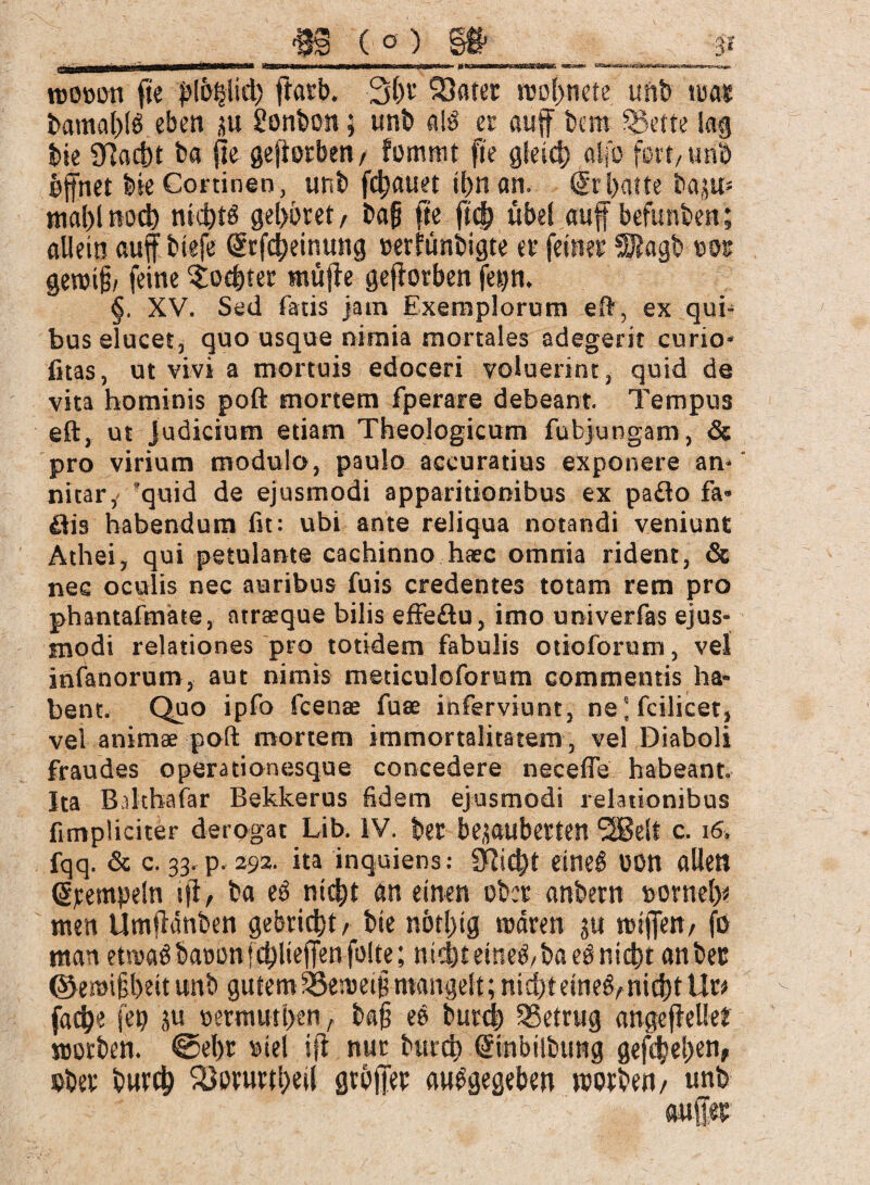 3M& aaltäfoc ea «§ (°) §fr roo»on fte pl&hlid) ftarb. 3hr Satet roohnete unb tua« bamahlö eben ju 2onbon; unb als et auff bcra Sette lag bte «Hacht b« fte gefiorbett/ fommt fte gleich alfb fett, unb öffnet bte Cortinen, unb flauet ihn an. Sr batte bap* mahlnoch nichts gehöret/ bafj fte ft<$ übel auff befunben; allein auf tiefe Srfcheinung »eriünbigte et feinet SJJagb tot getoif/ feine Mochtet stufte geftorben fep. §. XV. Sed fatis jatn Exemplorum eft, ex qui- bus elucet, quo usque nimia mortales adegerit curio- fitas, ut vivi a mortuis edoceri voluerint, quid de vita hominis poft mortem fperare debeant. Tempus eft, ut judicium etiam Theologicum fubjungam, & pro virium modulo, paulo accuratius exponere an¬ nitar, ?quid de ejusmodi apparitionibus ex pa<3o fa« äis habendum fit: ubi ante reliqua notandi veniunt Athei, qui petulante cachinno haec omnia rident, & nec oculis nec auribus fuis credentes totam rem pro phantafmate, atrarque bilis effe£tu, imo univerfas ejus¬ modi relationes pro totidem fabulis otio for um, vel infanorum, aut nimis meticuloforum commentis ha¬ bent. Quo ipfo fcenae fuae inferviunt, nejfcilicet, vel animae poft mortem immortalitatem , vel Diaboli fraudes operationesque concedere necefle habeant. Ita Bdthafar Bekkerus fidem ejusmodi relationibus fi tripliciter derogat Lib. IV. ber bezauberten 28elt c. fqq & c. 33. p. 292. ita inquiens: SQic^t eineS OOtt allen Stempeln ifl, ba eö nicht an einen ober anbern norneh* men Umftanben gebricht/ bte nbtl)ig mären ju mtjfett/ fo man etivaöbaoon[chlieffenfolte; nicht eineS/baeS nicht anbec ©emi§hettunb gutem SÖemeiümangelt; nichteineS/nichtUr> fach« fep ju »ermuthen, bafj eS burch betrug angeffelfe? worben. ©ehr mel ift nur burch Sinbilbung gesehen, eher burch 25orurthei( gtöffec ausgegeben motben/ unb