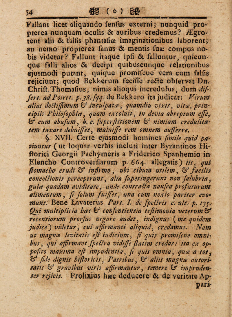 Fallant licet aliquando fenfus externi; nunquid pro- pterea nunquam oculis & auribus credemus? iEgro- tent alii & falfis phantafiae imaginationibus laborent; an nemo propterea fanus & mentis fuas compos no¬ bis videtur? Fallunt itaque ipfi & falluntur, quicun¬ que falli alios & decipi quibuscunque relationibus ejusmodi putant, quique promifcue vera cum falfis rejiciunt; quod Bekkerum feciffe re£le obfervat Dn. Chrift.Thomafius, nimis alioqui incredulus, dürft dif¬ fert. ad Poiret. p.jS-fqq- de Bekkero ita judicat : Virum alias do SH(fimum & inculpata, quam diu vixit, vita, prin¬ cipiis Pbilofopbia, quam excoluit, in devia abreptum ejfief cum abufum, h. e. fuperftitionem Sf nimiam credulita¬ tem taxare debuiffet, maluijfie rem omnem auferre. §. XVII. Certe ejusmodi homines fimile quid pa¬ tiuntur (ut loquar verbis incluti inter Byzantinos Hi^ ftorici Georgii Pachymeris a Friderico Spanhemio in Elencho Controverfiarum p. 664. allegatis) iis> qui ßomacho crudi infirma, ubi cibum utilem, £? facilis concoSHonis perceperunt, alia fuperingernnt non falubria3 gula quadam aviditate, unde contraSla naufea profuturum alimentum, fi folum fuiffet\ una cum noxio pariter evo* munt: Bene Lavaterus Part. I. de fpeSlris c. ulta p. /$jv Qui multiplicia hac confentientia tefiimonia veterum & tecentiorum prorfus negare audet, indignus {me quidem judice) videtur, cui affirmanti aliquid, credamus. iit magnes levitatis e fi indicium, /F <7#// promifcue omni¬ bus , qui affirmant fpeStra vidiffe fiatim credat: ita ex op- pofito maxima e fi impudentia, y? quis omnia, <7## # fide dignis biflor icis, Patribus, 6^ aliis magna au tori* tatis £? gravibus viris affirmantur, temere ff impruden¬ ter rejicit. Prolixius haec deducere & de veritate Ap- pari-