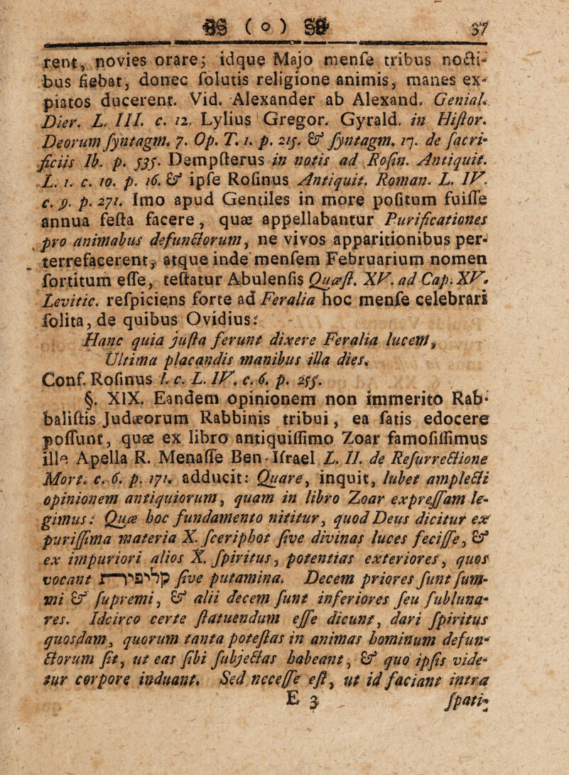 rent, novies orare; idque Majo menfe tribus nocti» bus fiebat, donec folatis religione animis, manes ex« piatos ducerent. Vid. Alexander ab Alexand. Genial Dier. L* llt c. 12, Lylius Gregor, Gyrald. in Hiflor. Deorum fyntagm; 7. Op. T. /. p. 213. Z? fyntagm. /7. de facri- fidis lh. p. £?/• Dempfterus in notis ad Rofin. Antiquit. Z. /. r. /0. p. /£ ipfe Rofinus Antiquit. Roman. Z. IV. c. ß. p. 271, Imo apud Gentiles in more pofitum fuifle annua fefla facere, quae appellabantur Purificationes pro animabus defun&orum, ne vivos apparitionibus per¬ terrefacerent, atque inde menfem Februarium nomen fortitum effe, teltatur Äbulenfis Qua fi, XV. ad Cap. XV, Levitic, refpicieps forte ad Feralia hoc menfe celebrari folita,de quibus Ovidius /Z/;^ quia jufla ferunt dixere Feralia lucem. Ultima placandis manibus illa dies* Conf Rofinus Z c. L. IV, c. 6. p. aff. §. XIX. Eandem opinionem non immerito Rab- balifiis Judaeorum Rabbinis tribui, ea fatis edocere pofllint, quse ex libro antiquiffimo Zoar famofitfimus ille Apella R. Meoafie Ben Ifrael Z. II. de RefurreSlione Mort. c. 6. p. 1 yu adducit: Quare, inquit, lubef ample&i opinionem antiquiorum, quam in libro Zoar expreffam le¬ gimus ; Qu0 hoc fundamento nititur, quod Deus dicitur ex fur i (fima materia X fceriphot fi ve divinas luces feciffe, Zf ex impuriori alios X. fp iri tus, potentias exteriores, quos vocant yJW putamina. Decem priores funtfum- tni p3' fupremi, alii decem funt inferiores feu fubluna* res. Idcirco certe ftatuendum effe dic uns, dari fpiri tus quosdams quorum tanta potefias in animas hominum defuna Horum fit, ut eas fibi fubje&as habeant, Z? quo ipfis vide- sur corpore induant, Sed nec effe efl, ut id faciant intra E 3 / /pati*