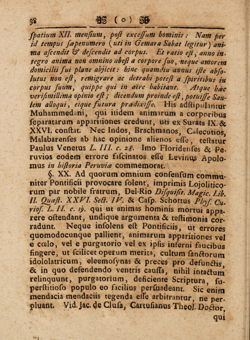 gs m io) m_ fpatium XII. menßum, poß excejfum hominis: Nam per id tempus fapenumero ( uti in Gemar a Sabat legitur j ani¬ ma afcendit defcendit ad corpus. Et ratio eßy anno in. tegro anima non omnino abefl a corpore fuo, neque amorem domicilii Jui plane abjicit: hinc quamdiu annus iß e abfo- lutus non eß, remigrare ac detrahi poteß a fpiritibus in corpus fuum, quippe qui in aere habitant. Atque hac verißmillima opinio eß j dicendum proinde eß, potui fTe Sau- lem alloqui, eique futura pradixiffe-. His adftipujantur Muhammedani, qui itidem animarum a corporibus fpparatarutn apparitiones credunt, uti ex Surata IX.& XXVI. conftat. Nec Indos, Brachmanos, Calecutios Malabarenfes ab hac opinione alienos efle, teflatur Paulus Venetus L. III. c. 2g. Imo Fioridenfes & Pe- ruvios eodem errore fafcinatos efle Levimus Apolo- mus in hifloria Peruvia commemorat. §. XX. Ad quorum omnium confenfum commu¬ niter Pontificii provocare folent, imprimis Lojoliticp- rum par nobile fratrum, Del-Rio Difquißt. Magic. Lib. II. Quafi. XXVI. Seil. IV. & Gafp. Schottus Pbyf Cu• riof. L. II. c. ij>. qui ut animas hominis mortui appa¬ rere oftendant, undique argumenta & teftimonia cor¬ radunt. Neque infolens eft Pontificiis, ut errores quomodocunque pallient, animarum apparitiones vel e ccslo, vei e purgatorio vel ex ipfis inferni faucibus fingere, ut fcilicet operum merita, cultum fanflorum idololatricum, eleemofynas & preces pro defumftis & in quo defendendo ventris cauffa, nihil intatfum relinquunt, purgatorium, deficiente Scriptura fu- perftitiofo populo eo facilius perfuadeant. Sic enim mendacia mendaciis tegenda efle arbitrantur, ne per¬ pluant. Vid.Jac. de Clufa, Cartufianus Theo! Doktor qui