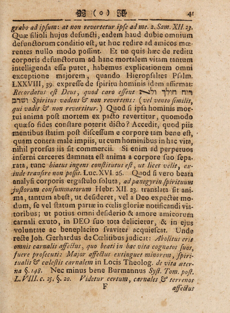 Quss filioli hujus defunäi, eadem haud dubie omnium defunflorum conditio eft, ut huc redire ad amicos mae¬ rentes nullo modo poffint Et ne quis haec de reditu corporis defunflorum ad hanc mortalem vitam tantum intelligenda efie putet, habemus explicationem omni exceptione majorem, quando Hieropfaltes Pfalm, LXXVnf/19. expreflede fpiritu hominis idem affirmat: Recordatus e fi Dens, quod caro ejfent tV\*% SlW} Spiritus vadens & non revertens: (vel vento fimilis, qui vadit Sf non revertitur.) Quod fi ipfa hominis mor¬ tui anima poft mortem ex pa£to revertitur, quomodo qusefo fides conflare poterit di£lo ? Accedit^quod piis mentibus flati ni poft difceffum e corpore tam bene efr, - quam contra male impiis, ut cum hominibus in hac vita, nihil prorfus iis fit commercii. Si enim ad perpetuos inferni carceres damnata eft anima a corpore fuo fepa» rata, tunc hiatus ingens conflitutus e fi, ut licet velit, ex¬ inde tranfire non pojfit. Luc. XVI. 26. Quod fi vero beata analyfi corporis ergaftulo foluta, ad panegyrin fpirituum juflorum chnfummatorum Hebr. XII 23. translata fit ani¬ ma, tantum abeft, ut defideret, vel a Deo expeftet mo¬ dum, fe vel flatum partae in coelis gloria notificandi via¬ toribus; ut potius omni defiderio & amore amicorum carnali exuto, in DEO fuo tota delicietur, &, in ejus voluntate ac beneplacito fvaviter acquiefcat. Unde re&ejoh. Gerhardus deCcelitibus judicat: Abolitus erit omnis carnalis affeBus, quo beati in hac vita cognatos fuos, fuere profecuti: Major affeBus extinguet minorem >/piri- tualis ccdefiis carnalem in Locis Theolog. de vita ceter■- na §. 148, Nec minus bene Burmannus Syft. Tom, poft. L.VllL c» 2j< §. 20, Videtur certum, carnales £? terrenos F affeBus