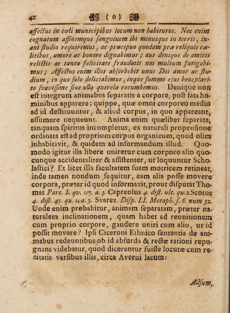 cognatum affinemque fangvinem ibi minusque in terris, In¬ ani flu dio requiremus , ac prmeipuo quodam pra reliquis cae¬ litibus , amore ac honore dignabimur ; aut denique de amicis reliSHs ac tanta felicitate fraudatis nos multum fatigabi¬ mus ; JljfeEhiS enim iUos abforbebit unus Dei amor ac ßu* dium , in quo folo deliciabimur finque fummo ejus beneplaci¬ to [vavifime fine ulla querela recumbemus. Denique nosi eft integrum animabus feparatis a corpore, poft fata ho¬ minibus apparere; quippe, quae omni corporeo medio ad id deftituuntur, & aliud corpus, in quo appareant^ aflumere nequeunt. Anima enim quaelibet feparata, tanquam- fpiritus incompletus, ex naturali propenfione ordinata eft ad proprium corpus organicum, quod olim inhabitavit, & quidem ad informandum illud. Quo¬ modo igitur illa libere uniretur cum corpore alio quo¬ cunque accidentaliter & afliftenter, utloquuntur Scho- laftici? Et licet illa facultatem fuam motricem retineat, inde tamen nondum fequitur, eam alia poffe movere corpora, prater id quod informavit,prout difputatTho- mas Part. L qv. //7. a. 3. Capreolus 4. difl. ah, qu-,2>Scotiis 4. difl. 45. qu. u a. 3. Svarez. Difp. LI. Metaph. fi 6. nam 32. Unde enim probabitur, animam feparatam, praeter na¬ turalem inclinationem, quam habet ad reunitionem cum proprio corpore, gaudere uniri cum alio, ut id poflit movere? Ipfi Ciceroni Ethnico fententia de ani« mabus redeuntibus ob id abfurda & rectae rationi repu¬ gnans videbatur, quod dicerentur fuifle locutae cum re°* Qtatis verfibus illis, circa Averni lacum» Mfunty