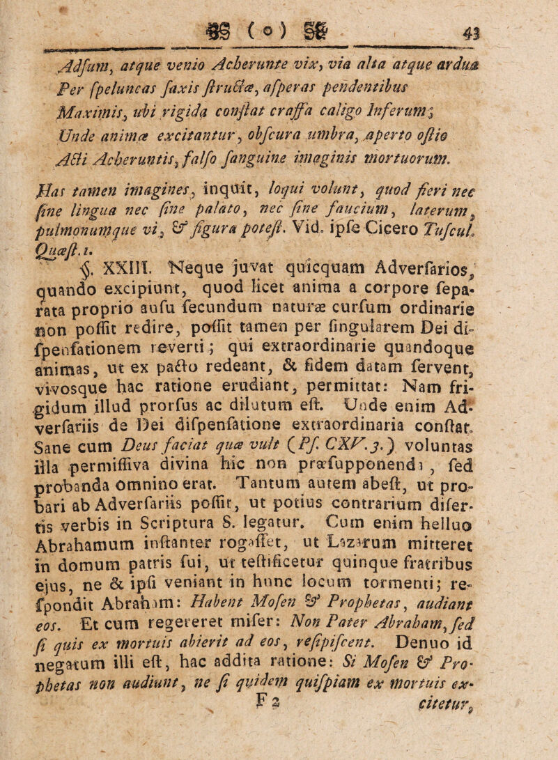 Per fpeluncas faxis firuSia, afperas pendentibus Maximis, ubi rigida confiat craffa caligo Inferumj Unde anima excitantur, obfcura umbra, .aperto oftio AEli Acheruntis, falfo /'anguine imaginis mortuorum. flas tamen imagines, inquit, loqui volunt, quod fieri nec fine lingua nec fine palato, nec fine faucium, laterum, pulmonumque vi., & figura poteft. Vid. ipfe Cicero Tufcul Qucefi. i. XXIII. 'Neque juvat quicquam Adverfarios, quando excipiunt, quod Hcet anima a corpore fepa- rata proprio aufu fecundum naturee curfum ordinarie tjon poffit redire, poffit tamen per lingularem Dei di- fpenfationem reverti ; qui extraordinarie quandoque animas, ut ex pafto redeant, & fidem datam fervent, vivosque hac ratione erudiant, permittat: Nam fri¬ gidum illud prorfus ac drlutura eft. Unde enim Ad- verfariis de Dei difpenfatione extraordinaria confiat Sane cum Deus faciat quee vult QPf. CXF.j.') voluntas illa permiffiva divina hic non prafupponendr , fed probanda omnino erat. Tantum autem abeft, ut pro¬ bari ab Adverfariis poffit, ut potius contrarium difer* tis verbis in Scriptura S. legatur. Cum enim helluo Abrahamum inftanter rogaffet, ut Lazarum mitteret in domum patris fui, ut teftificetur quinque fratribus ejus, ne & ipfi veniant in hnnc locum tormenti; re- fpondit Abraham: Habent Mofen BA Prophetas, audiant eos. Et cum regereret mifer: Non Pater Abraham, fed fi quis ex mortuis abierit ad eos, refipifcent. Denuo id negatum illi eft, hac addita ratione: Si Mofen & Pro¬ phetas non audiunt, ne fi quidem quifpiam ex mortuis ex- F 3 citetur,