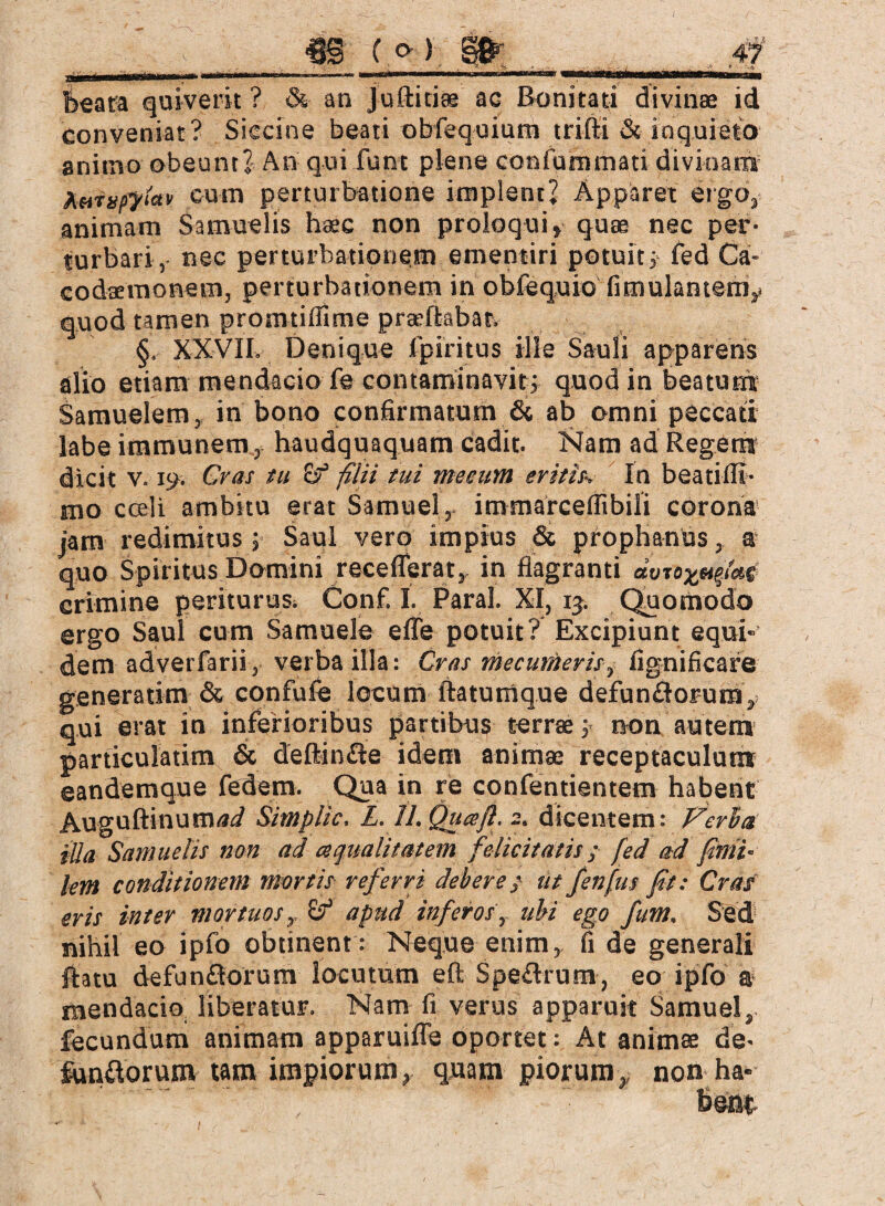 m (»i m 4f ■' ~ ■ ^ . V'.,. - . _■_ _ ^ beata quiverit ? & an jufticiae ac Bonitati divinae id conveniat? Siccine beati obfequium trift-i & inquieto animo obeunt? An qui funt plene confummari divinam Aortico cum perturbatione implent? Apparet ergo, animam Samuelis haec non proloqui» quae nec per¬ turbari, nec perturbationem ementiri potuit; fed Ca- codaemorvem, perturbationem in obfequio fimulantem» quod tamen promtiflime praeflabat. §, XXVII. Denique fpiritus ille Sauli apparens alio etiam mendacio fe contaminavit ; quod in beatum Samuelem, in bono confirmatum & ab omni peccati labe immunemhaudquaquam cadit. Nam ad Regem dicit v. 19; Cras tu c-f filii tui meeum eritis-. In beati (fi¬ mo coeli ambitu erat Samuel, immarceffibili corona jam redimitus; Saul vero impius & prophanus, a quo Spiritus Domini receflerat,. in flagranti avto^iae crimine periturus. Conf. I. Paral. XI, 15. Quomodo ergo Saul cum Samuele efle potuit? Excipiunt equi¬ dem adverfarii, verba illa: Cras mecumeris, fignificare generarim & confufe locum ftaturcique defunctorum, qui erat in inferioribus partibus terrae; non autem particulatim & deltinCfe idem animae receptaculum eandemque federn. Qua in re confentientem habent AuguftinunW Simplic, L. II. Qua/1. s. dicentem: Verba iüa Samuelis non ad a qualitatem felicitatis; fed ad finii- lem conditionem mortis referri debere} üt fenfus fit: Cras eris inter mortuos, c? apud inferos., ubi ego fum. SWd nihil eo ipfo obtinent : Neque enim, fi de generali flatu defunCtorum locutum eft SpeClrum, eo ipfo a mendacioi liberatur. Nam fi verus apparuit Samuel, fecundum animam apparuiffe oportet: At animae de- fundorum tam impiorum, quam piorum,, non ha-
