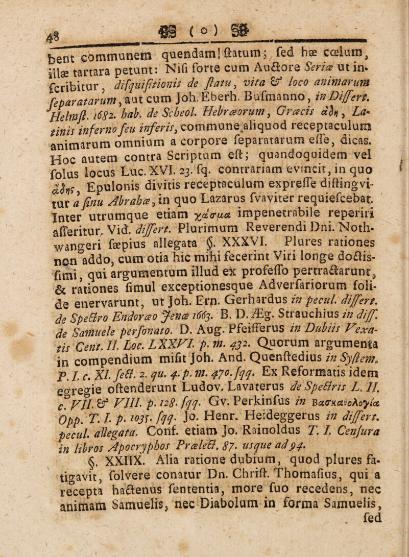 €&■<«> $ bent communem quendam! ftatumj fed hs coelum illae tartara petunt: Nifi forte cum Außore Serim ut in- fcribitur, difquifiiionis de flatu, vita £5 loco animarum feparatarum, aut cum Joh.Eberh. Bufmanno, inDiffert. Helm fl. 1682. hab. de Scheol. Hebraorum, Grads afa, La¬ tinis infernofeu inferis, commune^aliquod receptaculum animarum omnium a corpora feparatarum effe, dicas. Hoc autem contra Scriptum eft; quandoquidem vel folus locus Luc. XVI. 23- fq. contrariam evincit', in quo Epulonis divitis receptaculum expreffe diftingvi- tur a fimi Abraha, in quo Lazarus fva viter requiefcebat. Inter utrumque etiam yfiLaiia. impenetrabile reperirj afferitur. Vid. differt. Plurimum Reverendi Dni. Noth- vvangeri faepius allegata §. XXXVI. Plores rationes non addo, cum otia hic mihi fecerint Viri longe doßis- fimi, qui argumentum illud es profeflb pertraßarunt, & rationes fimul exceptionesque Adverfariorum foli¬ ae enervarunt, ut Joh. Ern. Gerhardus inpecul. differt, de SpeSlro Etrdorao Jena 1663. B. D.fEg. Strauchius in diff. de Samuele perfonato. D. Aug. PfeifFerus in Dubiis Vexa¬ tis Cent. II. Loc. LXXVI. p. m. 432. Quorum argumenta in compendium mißt Joh. And. Quenftedius inSyßem; P. I. c. XI. feli. 2. qu. q.p. m. 470. fqq. Ex Reformatis idem epregie oftenderunt Ludov, Lavaterus deSpeSiris L. II. c°FII. VIII. p- 128• fqq. Gv. Perkinfus in BaanavoXoytx Öpp. T. I. p■ i<>3f. fqq■ Jo. Henr. Heideggerus m differt, pecul allegata. Conf. etiam jo. Rainoldus T. I. Cenjura in libros Apocryphos PrceleB, 87• usque ad$4. §. XXI1X. Alia ratione dubium, quod plures fa- ti^avit, folvere conatur Dn. Chrift. Thomafius, qui a recepta haflenus fententia, more fuo recedens, nec animam Samuelis, nec Diabolum in forma Samuelis, . fed