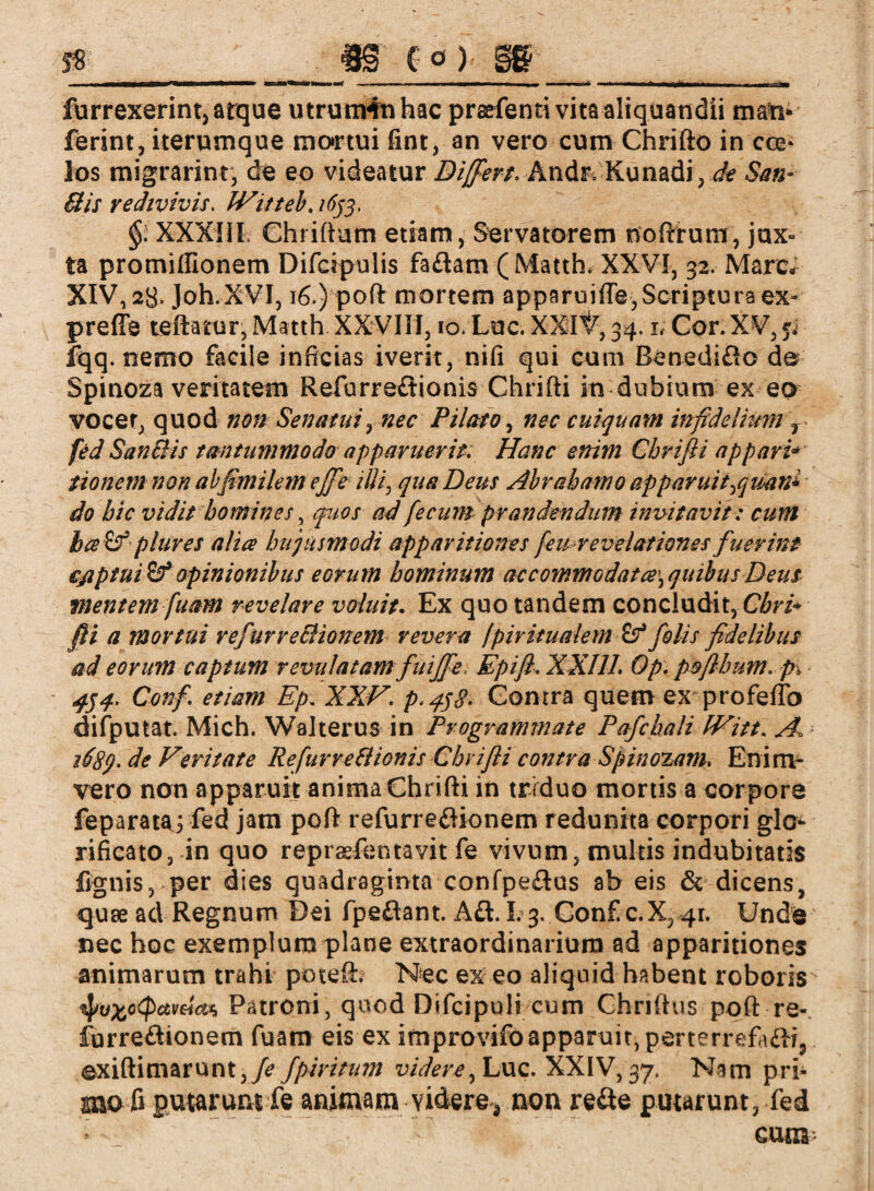 umr+tt furrexerint, atque utrunvfnhac prsefentivitaaliquandii man* ferint, iterumque mortui fint, an vero cum Chrifto in cce* los migrarinr, de eo videatur Differt. Andr. Kunadi, de San- Bis redivivis. Witteb. /^3. XXXIII Chriftam etiam, Servatorem noftrum, jux¬ ta promiffionem Difcipulis faftam (Matth. XXVI, 32. Marc» XIV, 28. Joh.XVI, 16.) poft mortem apparuifte, Scriptura ex- prefle teftatur, Matth XXVIII, 10. Luc. XXIV, 34. 1; Cor.XV, ^ fqq. nemo facile inficias iverit, nifi qui cum Benediflo de Spinoza veritatem Refurre£tionis Chrifti in dubium ex qq vocer, quod non Senatui, nec Pilato, tfrr cui quam infidelium r fed Sanci is tantummodo apparuerit. Hanc enim Gbrifii a p pari* tionem non abfimilem ejfie illi, qua Deus Abraham0 apparuit ^quan* do hic vidit homines, quos ad fecum prandendum invitavit: cum ha & plures alia hujusmodi apparitiones [eurevelationes fuerint ejiptui$f opinionibus eorum hominum ac commodat a\ quibus Deus mentem fuam revelare voluit. Ex quo tandem concludit, Cbri* fii a mortui refur re Bionem revera /piritualem if folis fidelibus ad eorum captum revulatam fuijfe, Epift, XXIII. Op. pofthum. pi 454. Confi etiam Ep. XXV. p.Gonrra quem ex profeflb difputat. Mich. Walterus in Programmate Pafchali IVitt. A 2689- de Veritate RefurveBionis Chrifli contra Spinozam. Eni m- vero non apparuit anima Chrifti in triduo mortis a corpore feparataj fed jam poft refurreflionem redunha corpori glo¬ rificato, in quo repraefentavit fe vivum, multis indubitatis ßgnis, per dies quadraginta confpeflus ab eis & dicens, quae ad Regnum Dei fpe&ant. A&. 1.3. Conf c.X3 41. Unde nec hoc exemplum plane extraordinarium ad apparitiones animarum trahi poteft. Nec ex eo aliquid habent roboris tyxoQawien Patroni, quod Difcipuli cum Chriftus poft re- furreftionem fuam eis ex improvifo apparuit, perterrefa&i, exiftimaruntyfe fpiritum videre^ Luc. XXIV, 37, Nam pri¬ mo ß putarum fe animam videre* non refte putarunt, fed cum