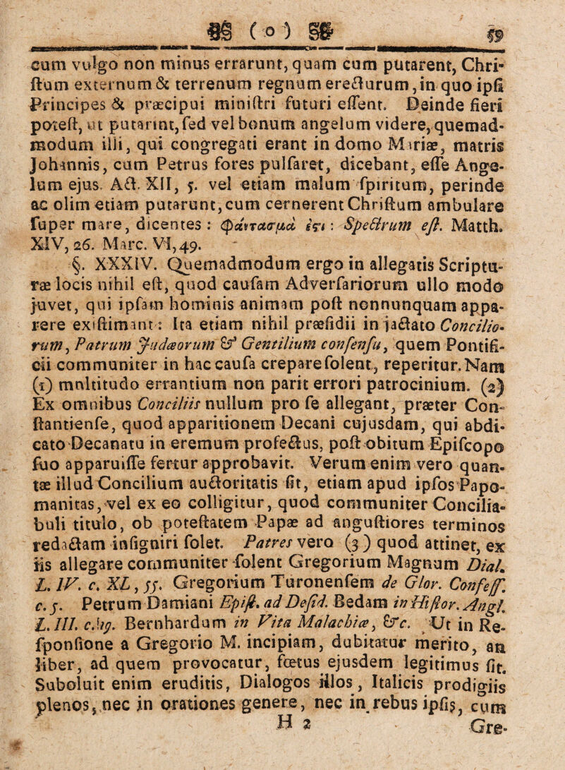 cum vulgo non minus errarunt, quam cum putarent, Chri* fturn externum Sc terrenum regnumereflurum,in quoipfi Principes Sc praecipui miniftri futuri eflent. Deinde fieri poteft, «t putsnntjfed vel bonum angelum videre, quemad¬ modum illi, qui congregati erant in domo Miriae, matris Johannis, cum Petrus fores pulfaret, dicebant, efle Ange¬ lum ejus, Afl. XII, vel etiam malum fpiritum, perinde ac olim etiam putarunt,cum cernerent Chriftum ambulare fuper mare, dicentes: (pdncta-^d i?i: Spe&rum efl. Matth. XIV, 26. Marc. Vi,49. §. XXXIV. Quemadmodum ergo in allegatis Scriptu¬ rae locis nihil eft, quod caufam Adverfariorum ullo modo juvet, qui ipfam hominis animam poft nonnunquam appa¬ rere exiftimant : ita etiam nihil praefidii in jaflato Concilio¬ rum, Patrum Juda orum Gentilium confenfu, quem Pontifi¬ cii communiter in haccaufa crepare folent, reperitur.Nam (1) multitudo errantium non parit errori patrocinium. (2) Ex omnibus Conciliis nullum pro fe allegant, praeter Con- ftantienfe, quod apparitionem Decani cujusdam, qui abdi¬ cato Decanatu in eremum profeSus, poft obitum Epifcopo fiio apparuiffe fertur approbavit. Verum enim vero quan- tae illud Concilium auftoritatis fit, etiam apud ipfos Papo- manitas,vel ex eo colligitur, quod communiter Concilia- buli titulo, ob poteftatem Papae ad anguftiores terminos redaflam infigniri folet. Patres vero (3 ) quod attinet, ex iis allegare communiter folent Gregorium Magnum Dia/. L. IV. c. XL,sj. Gregorium Turonenfem de Glor. Confef. c. j. Petrum Damiani Epifi. adDejid. Bedam in Hißor. Angi. £.111. cMg. Bernhardum in Vita Malachite, &V, Ut in Re- fponfione a Gregorio M. incipiam, dubitatur merito, an liber, ad quem provocatur, foetus ejusdem legitimus fit, Suboluit enim eruditis, Dialogos illos, Italicis prodigiis plenos, nec in orationes genere, nec in rebus ipfij, cum  ii z • Grg*