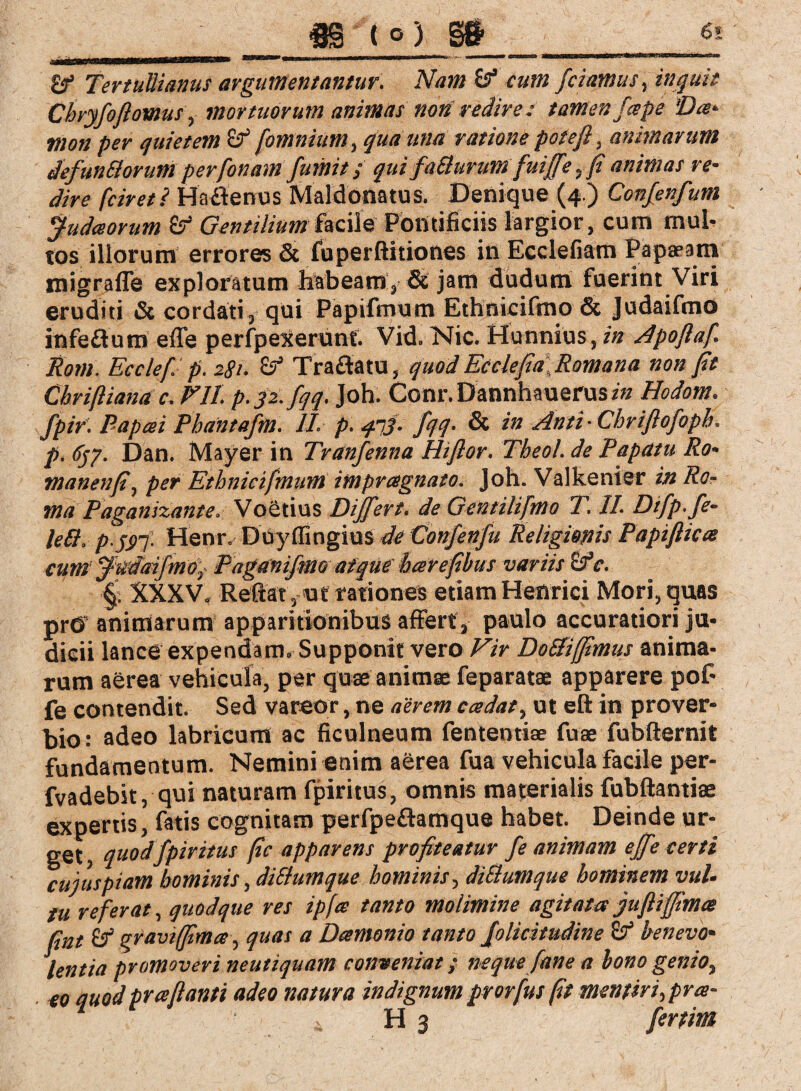 m (°> m 6* 2f Tertullianus argumentantur. Nam if cum fciamus, inquit Chryfoftomus, mortuorum animas non redire; tamen fcepe Dee* mon per quietem & [omnium, qua una ratione potefl, animarum defun&orum perfonam fumit; qui faSlurum fuiffe, fi animas re¬ dire fciret ? Haflenus Maldonatus. Denique (4.) Confenfum Judaorum £? Gentilium facile Pontificiis largior, cum mul¬ tos illorum errores & fuperftitiones in Ecclefiam Papaeam migrafle exploratum habeam, & jam dudum fuerint Viri eruditi & cordati, qui Papifmum Ethnicifmo & Judaifmo infe&um e ffe perfpexerunt. Vid. Nie. Hunnius, in Apoflaf Rom. Ecclef p. 281. Traftatu, quod EcclefiaRomana non jit Cbrifliana c. Eli. p.32. fqq. Joh. Conr.Dannhauerusz« Hodom. fpir. Papcei Pbdntafm. II. p. qnj- fqq• & in Anti-Chriflofopb. p. 6jp. Dan. Mayer in Tranfenna Hiflor. Theol. de Papatu Ro- manenfi, per Ethnicifmum impragnato. Joh. Valkenier in Ro¬ ma Paganizante. Voetius Differt. de Gentilifmo T. II. Difp.fe- ieff, p.jpf. Henr. Doyffingius de Confenju Religionis Papifliece cum' ftidaifmo). Paganifmo atque hat efibus variis cfc. §; XXXV. Reflat, ut rationes etiam Henrici Mori, quas prO animarum apparitionibus affert, paulo accuratiori ju¬ dicii lance expendam. Supponit vero Vir DoSfiffimus anima¬ rum aerea vehicula, per quae animae feparatae apparere poC fe contendit. Sed vareor, ne aerem c cedat, ut eft in prover¬ bio: adeo labricum ac ficulneum fentemiae fuae fubfternit fundamentum. Nemini enim aerea fua vehicula facile per- fvadebit, qui naturam fpiritus, omnis materialis fubftantiae expertis, fatis cognitam perfpeftamque habet. Deinde ur¬ get , quod fpiritus (ic apparens profiteatur fe animam effe certi cuiuspiam hominis, diStumque hominis, di&umque hominem vul¬ tu referat, quodque res ipfce tanto molimine agitata jufliffimte fint & gravi fima, quas a Damonio tanto folicitudine & benevo¬ lentia promoveri neutiquam conveniat; neque fane a bono genio, eo auod pr a flanti adeo natura indignum prorfus fit mentiri,pra- . H 3 fertim