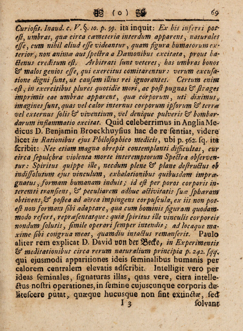 Curiofit. Inauä. c« V\ §.<10. p. gp. ita inquit : Ex bis inferri pot- efi, umbras, qttce circa ccemeteria interdum apparent , naturales ejfe, cum nihil aliud ejfe videantur, quam figura humatorum ex* terior'y non animes aut fpeßra a Dcemonibus excitata, prout ha* Benus creditum efi. Arbitrati funt veteres , A?/ ttmbras bonos Zf malos genios ejfe, qui exercitus comitarentur 2 verum excufa• Hone digni funt, ut caufam iUius rei ignorantes. Certum enim efi , in exercitibus plures quotidie mori, /rr pofi pugnas Zf fi vages imprimis eae umbrae apparent, quce corporum, uti diximus imagines funt, quas vel calor internus corporum ipforum Zf terree vel externus folis Zf viventium, vel denique pulveris Zf bomb ar¬ darum infiammatio excitat* Quid celeberrimus in Anglia Me¬ dicus D. Benjamin Broeckhuyfius hac dere fentiat, videre licet in Rationibus ejus Philofophico medicis, ubi p. 562. fq, itat fcribit: Nec etiam magna obrepit contemplanti difficultas, cur circa fepulcbva violenta morte interemptorum SpeElra obferven* tur: Spiritus quippe ille, necdum plene Zf plane defiru&us ob indiffolutum ejus vinculum, exhalationibus quibusdam imprcc» gnatus, formam humanam induit; id efi per poros corporis in* teremti tranfiens, Zf peculiarem adhuc a&ivitatis fuce fph ceram obtinens,Zf pofiea ad aerea impingens corpufcula, ex iis non pot- efi non formam fibi adaptare, qua cum hominis figuram quodam¬ modo referi, reprcefentatque: quia f piri tus ille vinculis corporeis nondum folutis, fimile operari femper intendit; ad hcaque ma¬ xime fibi congrua meat, quamdiu intaSlus remanferit. Paulo aliter rem explicat IX David UOH feer SSecfe, in Experimentis & meditationibus circa rerum naturalium principia p. 242. fqq\ qui ejusmodi apparitiones ideis feminalibus humanis per calorem centralem elevatis adfcribit. ImeHigit vero per ideas feminalesy fignaturas illas, quas vere, citra inteile- £tus noftri operationes,in femine cujuscunque corporis de- Etefcere putat, quaeque hucusque non fint extin&ae, fe&