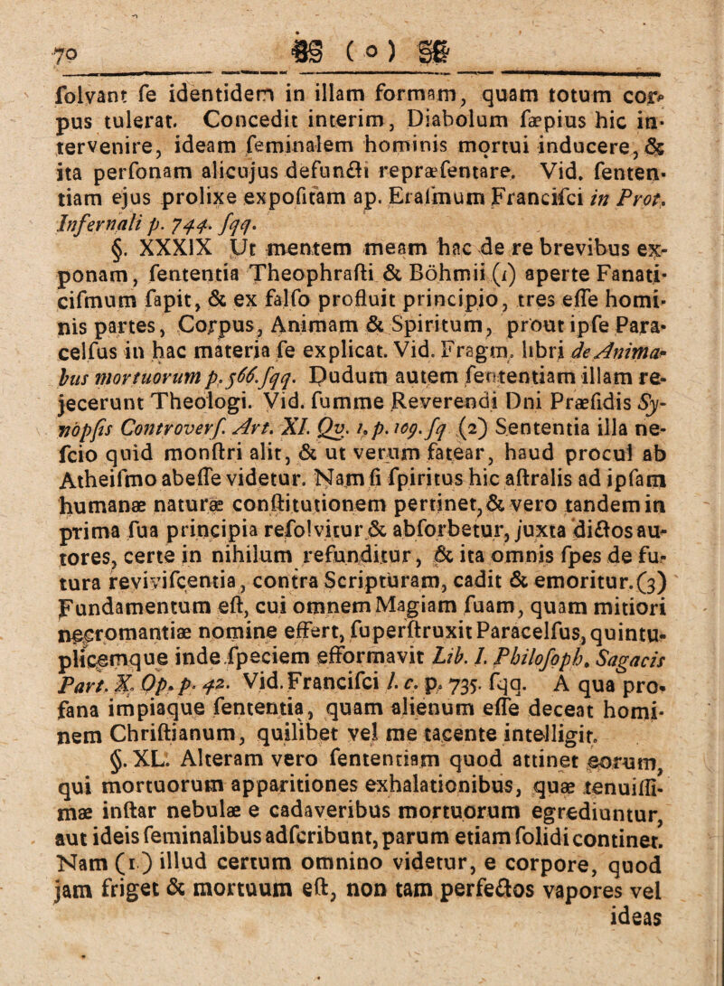 folvant fe identidem in illam formam, quam totum coro pus tulerat. Concedit interim, Diabolum faepius hic in¬ tervenire, ideam feminalem hominis mortui inducere,& ita perfonam alicujus defunfli repraefentare. Vid. fenten- tiam ejus prolixe expofifam ap. Eralmum Francifci in Prot. Infernali p. 744.. fqq. §. XXXIX Ut mentem meam hac de re brevibus ex¬ ponam, fententia Theophrafti & Böhmii (j) aperte Fanati- cifmum fapit, & ex falfo profluit principio, tres efle homi¬ nis partes, Corpus, Animam & Spiritum, prout ipfe Para- celfus in hac materia fe explicat. Vid. Fragra, libri de Anima* bus mortuorum p,566.fqq. Dudum autem fententiam illam re¬ jecerunt Theologi. Vid. fumme Reverendi Dni Praefidis Sy- vöpfis Controverf Art. XI. Qv. i.p. tog.fq .(2) Sententia illa ne- fcio quid monftri alit, & ut verum fatear, h3ud procul ab Atheifmo abefle videtur. Nam fi fpiritus hic aftralis ad ipfatn humanae natur® conftitutionem pertinet, & vero tandem in prima fua principia refolvitur .& abforbetur, juxta diftosau- tores, certe in nihilum refunditur, & ita omnis fpes de fu¬ tura fevivifcentia, contra Scripturam, cadit & emoritur.(3) Fundamentum eft, cui omnem Magiam fuam, quam mitiori necromantiae nomine efl^ert, fuperftroxitParacelfuSjquintu- piicemque indefpeciem efformavit Lib. I. Pbilofoph. Sagacis Part, X Qp. p. qz- Vid. Francifci /. c. p, 735. fqq. A qua pro- fana impiaque fententia, quam alienum e fle deceat homi¬ nem Chriftianum, quilibet vel me tacente intelligir, §. XL. Alteram vero fentendam quod attinet eorum qui mortuorum apparitiones exhalationibus, quae tenuifli- mae inftar nebulae e cadaveribus mortuorum egrediuntur, aut ideis feminalibus adfcribunt, parum etiam folidi continet. Nam (1) illud certum omnino videtur, e corpore, quod jam friget & mortuum eft, non tam perfeflos vapores vel ideas