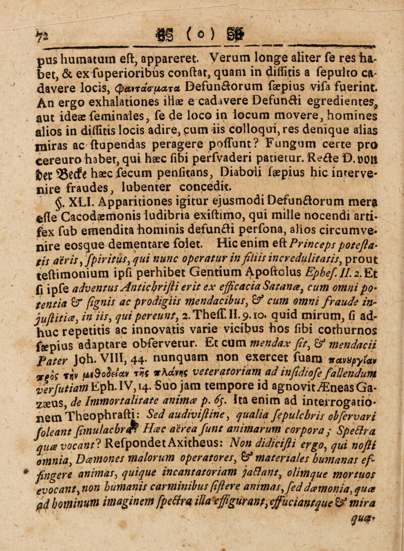 ijgvj_fg (o)____ pus humatum eft, appareret. Verum longe aliter fe res ha- bet, & ex fuperioribüs conftat, quam in diffitis a fepulto ca¬ davere locis, cpanatr/taTct BefunSorum faepius vifa fuerint. A.n ergo exhalationes illae e cadavere Defun&i egredienteSj, aut ideae feminales, fe de loco in locum movere, homines alios in diflitis locis adire, cum iis colloqui, res denique alias ntiras ac ftupendas peragere poflunt? Fungum certe pro cereuro habet, qui haec fibi perfvaderi patietur. Reite D. oott f)et 55etfe haeclecum penfitans, Diaboli faepius hic interve¬ nire fraudes, lubenter concedit. XLI. Apparitiones igitur ejusmodi Defunflorum mera ede Cacodaemonis ludibria exiftimo, qui mille nocendi arti¬ fex fub emendita hominis defunfli perfona, alios circumve¬ nire eosque dementare folet. Hic enim eft Princeps patefia¬ tis aeris, fpiritus, qui nunc operatur in filiis incredulitatis, prout teftimonium i pfi perhibet Gentium Apoftolus Ephef II. 2. Et fi ipfe adventus Antichrifii erit ex efficacia Satana, cum omni po¬ tentia &T fignis ac prodigiis mendacibus, Sf cum omni fraude in- juftitia, iniis, qui pereunt,,2.Theff. II. 9.10. quid mirum, fi ad¬ huc repetitis ac innovatis varie vicibus hos fibi cothurnos feepius adaptare obfervetur. Et cum mendax fit, & mendacii fater Job. VIII, 44* nunquam non exercet luam nctvupytctv %goc Tflt ftt9oSelcev r?f tAcchic veteratoriam ad infidiofe fallendum verfutiam Eph. IV, 14. Suo jam tempore id agnovit^EneasGa- zaeus, de Immortalitate anima p. 6$. Ita enim ad interrogatio- nemTheophrafti: Sed audiviftine, qualia fe pulchris ob fervar i foleant fimulacbr<& Hac aereafunt animarum corpora; Spe EIr a jqua vocanti Refpondet Axitheus: Non didici fi i ergo, qui nofli omnia, Damones malorum operatores, & materiales humanas ef¬ fingere animas, quique incantatoriam ja&ant, olimque mortuos evocant, non humanis carminibus fiftere animas, feddamonia, qua pd hominum imaginem fpeEtra illa effiguranp, effutiant que mira quit-