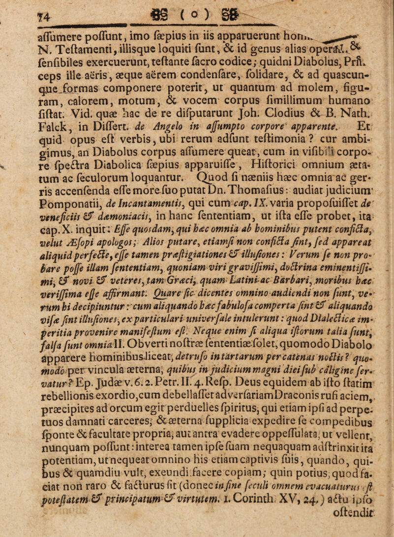 affumere poffunt, imo ßepius ia iis apparuerunt fi'öw N. Teftamenti, illisque loquiti funt, & id genus alias oper£tU& fenfibiles exercuerunt, teftante facro codice; quidni Diabolus, PriL ceps ille aeris j aeque aerem condenfare, folidare, & ad quascun- qneffqrrnas componere poterit, ut quantum ad molem, figu¬ ram, calorem, motum, & vocem corpus fimillimum humano fiftat. Vid. quae hac de re difputarunt Joh. Clodius & B. Nath. Falck , in Differt, de Angelo in afiumpto corpore apparenteEt quid opus eft verbis, ubi rerum adfunt teftimonia ? cur ambi¬ gimus, an Diabolus corpus affumere queat , cum in vifibri corpo¬ re fpe£tra Diabolica fepius apparuiffe, Hiftorici omnium aeta¬ tum ac feculorum loquantur. Quod fi naeniis haec omnia ac ger¬ ris accenfendaeffe more fuo putat Dn.Thomafius:: audiat judiciunr Pbmponatii, de Incantamentis, qui cum cap. IX. varia propofuiffet ie veneficiis & damoniacis, in hanc fententiam, ut ifta effe probet, ita cap.X. inquit : EJfe quosdam, qui hac omnia ab hominibus putent confiffa, velut ASfopi apologos; Alios putare, etiamfi non confiBa fint} fed appareat aliquidperfeffeyejfe tamen praftigiationes ZJ illufiones: Ferum fe non pro¬ bare pofie illam fententiam, quoniam virigraviffimi, ducirina eminentijju mii & novi & veteres, tam Graciy quam Eatinlac Barbari, moribus hac verijjima efie affirmant: Quare fic dicentes omnino audiendi non funt, ve¬ rum hi decipiuntur reum aliquando hacfabulofa comperta fintzF aliquando vifa fintillnfiones, ex particulari univerfale intulerunt: quod DialeBica im • s peritia provenire manifefium e fi: Neque enim fi aliqua ifiorum talia funt, falfafunt omniail. Obverti noftrae (ententiaeffolet, quomodo Diabolo apparere EommiBusJiceat, detrufo in tartarum per catenas notiis ? quo* modo per vincula aeterna; quibus in judicium magni diei fub caligine fer¬ vatur? Ep. Judae v.^. 2. Petr. II. 4. Relp. Deus equidem ab ifto ftatim rebellionis exordio,cum debellaffetadverfariamDraconis rufi aciem, praecipites ad orcum egirperduelles fpiritus, qui etiam ipfi ad perpe- tuos damnati carceres; & aeterna fupplicia expedire fe compedibus Iponte & facultate propria^ aut antra evadere oppeffulata. ut vellenr, nunquam poffunt:interea tamen ipfefuam nequaquam adftrinxitita potentiam, ut nequeat omnino his etiam captivis fuis, quando, qui¬ bus & quamdiu vult* exeundi facere copiam; quin potius, quod fa¬ ciat non raro & fadlurus fit (donec in fine feculi omnem evacuaturus fi potefiatem &principatim &virtutem, i, Corinth XV, 24,) a<ffu ipfo offendit