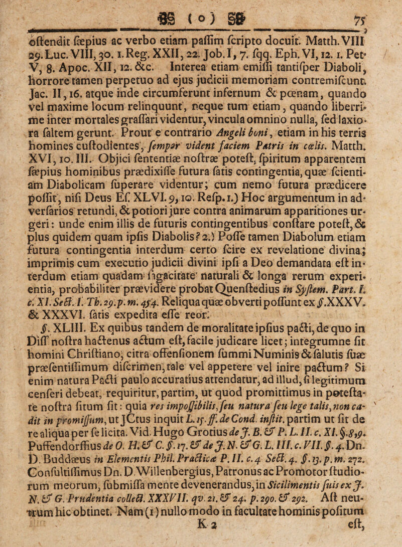 ffü ( ° ) §& ___75' ©ftendit fepius ac verbo etiam palfim fcripto docuit. Matth. VIII 29. Luc. VIII, 30. i.Reg, XXII, 22. Job I, 7. fqq. Eph. VI, 12. i. Pets V, 8» Apoc. XII, 12. &c. Interea etiam emiffi tantifiper Diaboli, liorrore tamen perpetuo ad ejus judicii memoriam contremifcunt. Jac. II, 16. atque inde circumferunt infernum & poenam, quando vel maxime locum relinquunt , neque tum etiam, quando liberri* me inter mortales graflari videntur, vincula omnino nulla, fed iaxlo» ra faltem gerunt. Prouf e contrario Angeli toni, etiam in his terris homines cuftodientes,fempsr vident faciem Patris in coelis. Matth* XVI, 10. III. Objici fententiae noftrae poteft, fpiritum apparentem ftepius hominibus praedixiffe futura fatis contingentia, quar fcienti- am Diabolicam fuperare videntur; cum nemo futura praedicere poflif, nifi Deus Efi XLVI. 9,10. Refp.i.) Hoc argumentum in ad* verfarios retundi, &potiori jure contra animarum apparitiones ur¬ geri: unde enim illis de futuris contingentibus conflare poteft, & plus quidem quam ipfis Diabolis?2.) Pofle tamen Diabolum etiam futura contingentia interdum certo fcire ex revelatione divina; imprimis cum executio judicii divini ipfi a Deo demandata eft in¬ terdum etiam quadam rigacitate' naturali & longa rerum experi¬ entia, probabiliter praevidere probat Qqenftedius in Syflem. Part. L c; XL SeB: L Tb. 29.p. m. 4/4. Reliqua quae obverti poffunt ex .XXX V* & XXXVI. fatis expedita efte reor: §. XLIII. Ex quibus tandem de moralitateipfius pa£H,dequo in Diff noftra ha&enus actum eft, facile judicare licet ; integrumne fit homini Chriftiano, citra ofFenfionem fummi Numinis &falutis fuse praefentillimum difcrimen; tale vel appetere vel inire paftum? Si enim natura Pafli paulo accuratius attendatur, ad illud, fi legitimum cenferi debeat, requiritur,partim, ut quod promittimus in potefta- te noftra fitum fit: quia res impojjibilis.feu natura feti lege talis ^nonca¬ dit m promiffum,ut jCtus inquit Lipff.deCond. inflit. partim ut fit de re aliqua per fe licita. Vid, Hugo Grotius dej. B. & P. LII, c. XI. §,<?,£* Puffendorffius de 0. C. $. 17. & de J.N. &G. L. III. c. VIIS. 4. Dn. D. Buddseus in Elementis Phil. PraBica P. II. c.4 SeB. 4. S• tj. p. m. 272. ConfultitfimusDn.D Willenbergius, Patronus ac Promotor (ludio¬ rum meorum, fubmiffa mente devenerandus, in Sicilimentis fuisexj. N, G. Prudentia colle B. XXXVII. qv. 21. 24. p. 290. & 292. Aft neu¬ trum hic obtinet, Nam (r) nullo modo in facultate hominis politum Ka , eft.