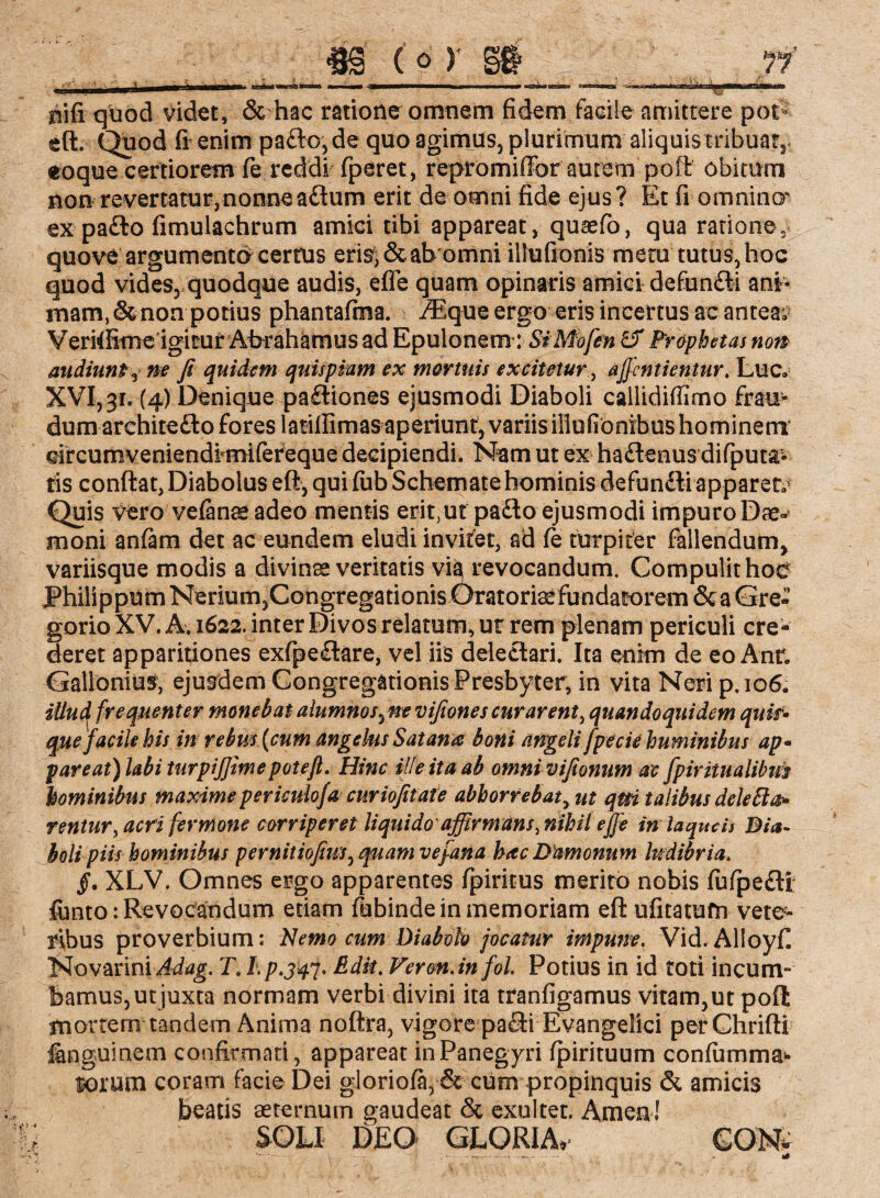 nifi quod videt, & hac ratione omnem fidem facile amittere poC eft. Quod ftenim pafto, de quo agimus, plurimum' aliquistribuar,* eoque certiorem fe reddi fperet, repromißbr aurem poffi obitum non revertatur,nonne adtum erit de omni fide ejus? Et fi omnino*’ ex padto fimulachrum amici tibi appareat , quaefo, qua ratione, quove argumenta cerrus eri^&abomni illufionis metu tutus, hoc quod vides, quodque audis, efle quam opinaris amici defun&i anb mam.&non potius phantafma. /Eque ergo eris incertus ac antea; Veriffime igitur Abrahämus ad Epulonem: SiMofen & Fraphetas non audiunt3 ne fi quidem quispiam ex mortuis excimur, aß'entientur. Luc» XVI, 31. (4) Denique padliones ejusmodi Diaboli callidifilmo frau¬ dum architedto fores latillimas aperiunt, variis illufionibus hominem* drcumveniendfmifereque decipiendi. Nam ut ex hadlenus difputa- tis conftat, Diabolus eft, qui fub Schemate hominis defundli apparete Quis vero velanse adeo mentis erit;ut padto ejusmodi impuro Dae¬ moni anfam det ac eundem eludi invitet, ad fe turpiter fallendum, variisque modis a divinae veritatis vi^ revocandum. Compulit hoe Philippum Nerium,Congregationis Oratoriae fundatorem & a Gre- gorio XV. A. 1622. inter Divos relatum, m rem plenam periculi cre¬ deret apparitiones exfpedlare, vel iis delectari. Ita enim de eo Anr* Gallonius, ejusdem Congregationis Presbyter, in vita Neri p.106. illud frequenter monebat alumnos ^ne vifiones curarent, quandoquidem quis• que facile his in rebus {cum angelus Satana boni angeli fpecie huminibus ap• pareat) labi turpiffime pote fi Hinc ille ita ab omnivifeonum ac fpiritualibiis hominibus maxime periculofa curiofitate abhorrebat, ut qm talibus deletio» rentur, acri fer mone corriperet liquido affirmans, nihil ejje in laqueis Dia¬ boli piis hominibus pernitiofius^ quam ve fana hac Damonum ludibria. §. XLV. Omnes ergo apparentes fpiritus merito nobis (ufpeftr funto: Revocandum etiam fubinde in memoriam eft ufitatufn vete¬ ribus proverbium: Nemo cum Diabolo jocatur impune. Vid. Alioyft Novarini Ädag. T, I. p.jtf- Edit. Veron. infol. Potius in id toti incum¬ bamus, utjuxta normam verbi divini ita tranfigamus vitam,ut poft mortem tandem Anima noftra, vigore padHEvangelici perChrifti fenguinem confirmati, appareat inPanegyri fpirituum confumma* lorum coram facie Dei gioriofa, & cum propinquis & amicis beatis aeternum gaudeat <5c exultet. Arnen! SOLI DEO GLORIA* CONt s- - .- — — -