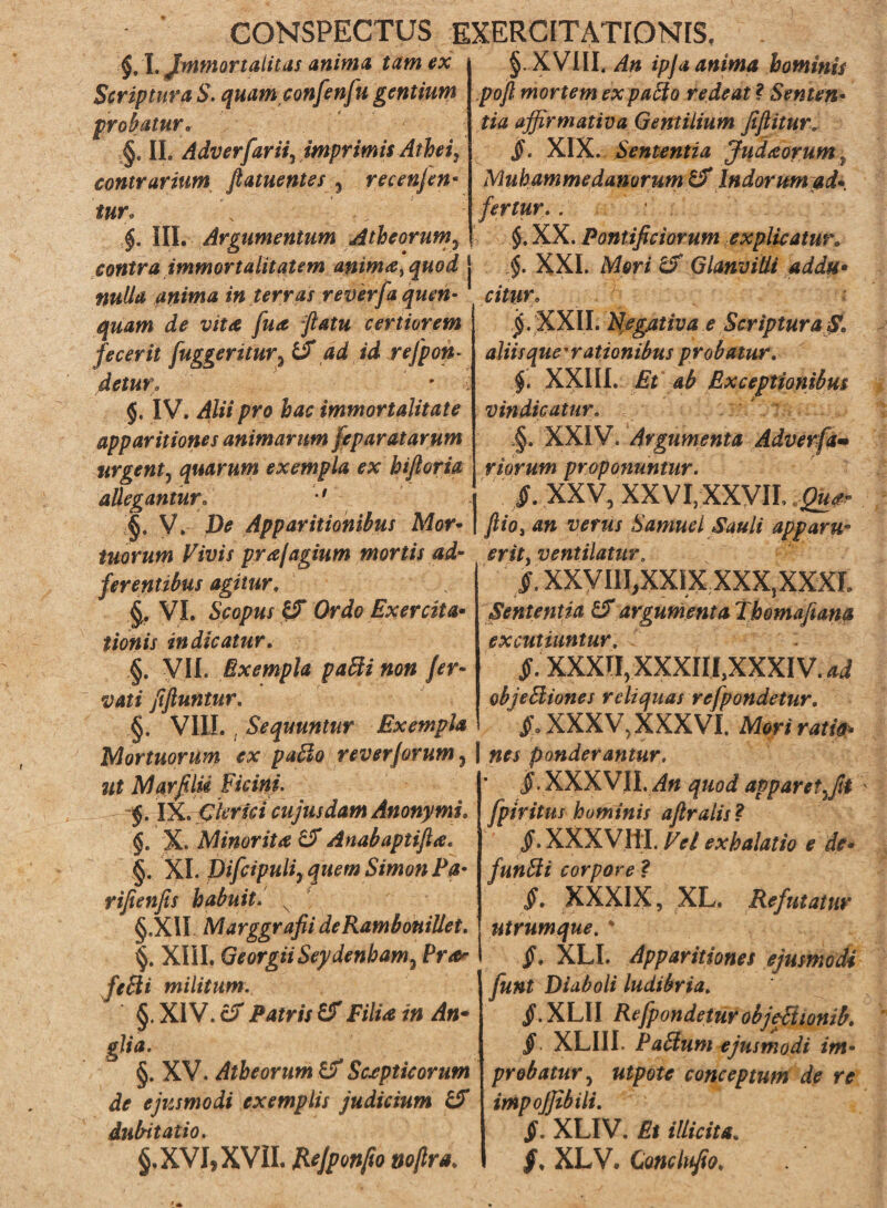 CONSPECTUS EXERCITATIONIS. $, L Jmmortalitas anima tam ex Scriptura S. quamconfenfu gentium probatur„ II. Adverfariij imprimis Athei, contrarium ftatuentes , recenjen- f »r« 5$. III. Argumentum Atheorum3 §. XVIII. ipja anima hominis pofl mortem ex patio redeat ? Senten¬ tia affirmativa Gentilium fiftiturr §. XIX. Sententia Judaorum, Mub amme danor um & Indorum ad* fertur.. $.xx . Pontificiorum explicatur. contra immortalitatem anima, quod j $. XXL Mar/ GlanviÜi ad du* anima in terras reverfa queri- citur. lita /w4* ftatu certiorem fecerit fuggeritur3 & ad id rejpon- deturf ' IV. Alii pro hac immortalitate apparitiones animarim feparatarum urgent, quarum exempla ex hiftoria allegantur\ •§. V. D* Apparitionibus Mor- tuorum Vivis prajagmm mortis ad- erit, ventilatur jj.’XXII. Negativa e Scriptura S. aliis que • rationibus p robatur. XXIII. £* 4^ Exceptionibus vindicatur. ,§. XXIV. Argumenta Adverfa• riorum proponuntur. I /. XXV, XXVI, XXVIL > I fiio, an verus Samuel Sauli apparu- ferentibus agitur. §. VI. Scapus y* Oria Exercita* tionis indicatur. §. VII. Exempla paäi non fer- vati fiftuntur. §. VIII. . Sequuntur Exempla Mortuorum ex paäo reverjorum, | ponderantur. fi. XXVIII, XXIX XXX,XXXL Sententia & argumenta Thomafiana excutiuntur. £. XXXII, xxxni,xxxiv.^ objeEliones reliquas refpondetur. XXXV, XXXVI. Mori rat ia* ut Marfilii Vicini. f. IX. Clerici cujus dam Anonymi. $. X. Minorita & Anabaptifia. §. XI. Pifcipuli, quem Simon Pa- rifienfis habuit. N §.XII Marggrafii de Rambouillet. XIII. GeorgiiSeydenham, Ereer fi Eli militum. §. XIV. er Patris & Filia in An- git a. §. XV. Atheorum U' Scaptie orum de ejusmodi exemplis judicium & dubitatio. §.XVJ,XVII. Rejponfio noßra. «f • XXXVII. «i« apparetffii fpiritus hominis afiralis? Jf. XXXVIII. exhalatio e de* funEti corpore ? XXXIX, XL. Refutatur utrumque. ' §. XLI. Apparitiones ejusmodi funt Diaboli ludibria. /.XLII Refpondetur ob jcßionib. §. XLIIL EaHum ejusmodi im¬ probatur , floate conceptum de re impojjibili. §. XLIV. Et illicita. XLV. Conclufio.