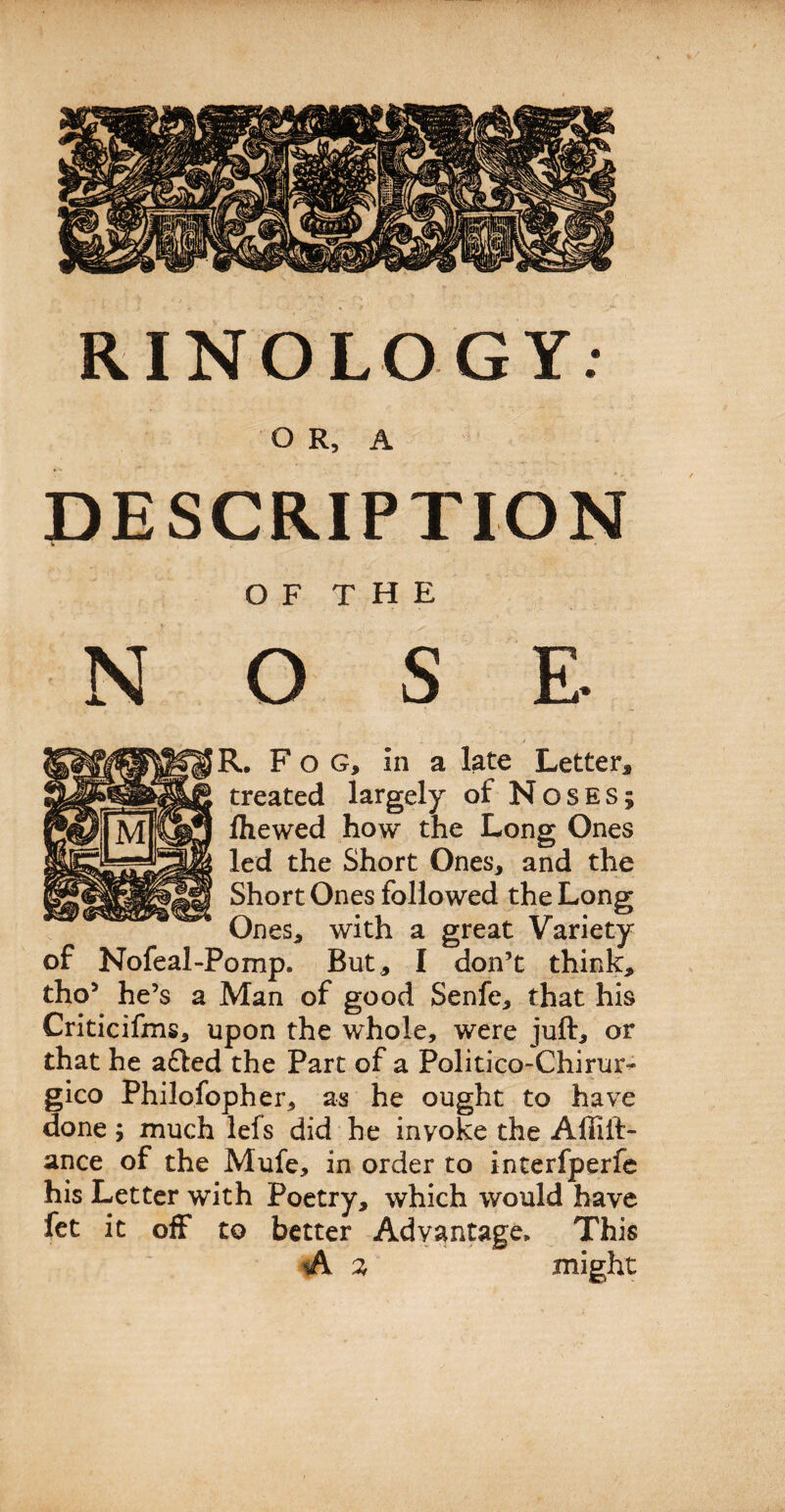 RINOLOGY: O R, A DESCRIPTION * * OF THE N O S E. R. Fog, In a late Letter, treated largely of Noses; Ihewed how the Long Ones led the Short Ones, and the Short Ones followed the Long Ones, with a great Variety of Nofeal-Pomp. But, I don’t think, tho’ he’s a Man of good Senfe, that his Criticifms, upon the whole, were juft, or that he afted the Part of a Politico-Chirur^ gico Philofopher, as he ought to have done; much lefs did he invoke the Affift- ance of the Mufe, in order to interfperfe his Letter with Poetry, which would have fet it off to better Advantage* This A % might