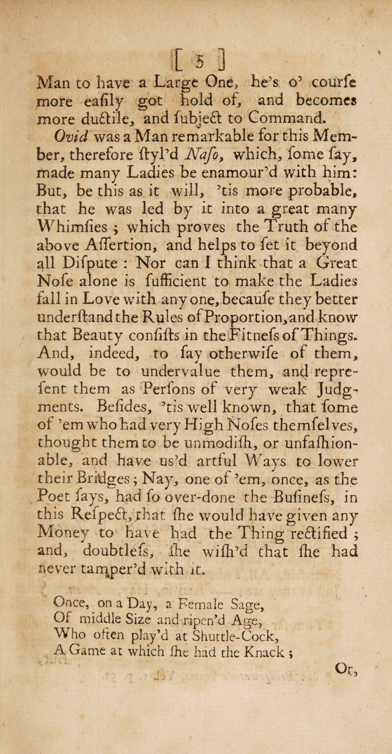 Man to have a Large One, he's o’ courfe more eafily got hold of, and becomes more duftile, and fubjeft to Command. Ovid was a Man remarkable for this Mem¬ ber, therefore ftyl’d Nafo, which, fome fay, made many Ladies be enamour’d with him: But, be this as it will, ’tis more probable, that he was led by it into a great many Whimfies ; which proves the Truth of the above Affertion, and helps to fet it beyond all Difpute : Nor can I think that a Great Nofe alone is fufficient to make the Ladies fall in Love with any one, becaufe they better underhandthe Rules ofProportion,and know that Beauty confifts in the Fitnefs of Things. And, indeed, to fay otherwife of them, would be to undervalue them, anti repre- fent them as Perfons of very weak Judg-* ments. Befides, ’tis well known, that fome of ’em who had very High Nofes themfelves, thought them to be unmodifh, or unfalhion- able, and have us’d artful Ways to lower their Bridges; Nay, one of ’em, once, as the Poet fays, had fo over-done the Bulinefs, in this Refpeft, that fhe would have given any Money to have had the Thing rectified ; and, doubtlefs, fhe wiftPd that fhe had never tamper’d with it. Once, on a Day, a Female Sage, Of middle Size and ripen’d Age, Who often play’d at Shuttle-Cock, A Game at which fhe had the Knack ; r ■ Or,