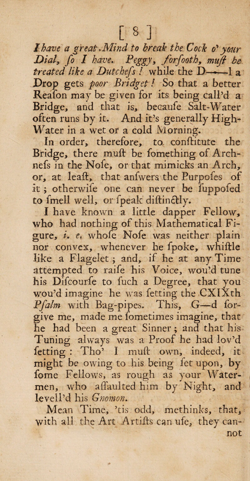I have a great >Mmd to break the Cock o'* your Dial, fo I have. Pegg}’, forfooth, muji be treated like a Dutchefs ! while the D——1 a Drop gets poor Bridget! So that a better Reafon may be given for its being call’d a Bridge, and that is, becaufe Salt-Water often runs by it. And it’s generally High- Water in a wet or a cold Morning. In order, therefore, to. conftitute the Bridge, there mu ft be fomething of Arch- nefs in the Nofe, or that mimicks an Arch, or, at leaft, that anfwers the Purpofes of it otherwife one can never be fuppofed to fmell well, or fpeak diftinclly. I have known a little dapper Fellow, who had nothing of this Mathematical Fi¬ gure, i. e, whofe Nofe was neither plain nor convex, whenever he fpoke, whiftle like a Flagelet j and, if he at any Time attempted to raife his Voice, wou’d tune his Difcourfe to fuch a Degree, that you wou’d imagine he was fetting the CXIXth Pfalm wTith Bag-pipes. This, G—d for¬ give me, made me iometimes imagine, that he had been a great Sinner ; and that his Tuning always was a Proof he had lov’d fetting : Tho’ I muft own, indeed, it might be owing to his being fet upon, by fome Fellows, as rough as your Water¬ men, who affaulted him by Night, and levell’d his Gnomon. Mean Time, ’tis odd, methinks, that, with all the Art Artifts can ufe, they can¬ not