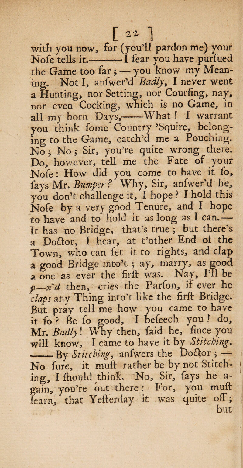 [ « ] with you now, for (you’ll pardon me) your Nofe tells it.-1 fear you have purfued the Game too far ; — you know my Mean¬ ing. Not I, anfwer’d Badly, I never went a Hunting, nor Setting, nor Courfing, nay, nor even Cocking, which is no Game, in all my born Days,-What ! I warrant you think fome Country ’Squire, belong¬ ing to the Game, catch’d me a Pouching. No ; No; Sir, you’re quite wrong there. Do, however, tell me the Fate of your Nofe: How did you come to have it fo, fays Mr. Bumper ? Why, Sir, anfwer’d he, you don’t challenge it, I hope ? I hold this Nofe by a very good Tenure, and I hope to have and to hold it as long as I can.— It has no Bridge, that’s true ; but there’s a Do£tor, I hear, at t’other End of the Town, who can fet it to rights, and clap a good Bridge into’t ; ay, marry, as good a one as ever the firft was. Nay, I’ll be p—x'd then, cries the Parfon, if ever he claps any Thing into’t like the firft Bridge. But pray tell me how you came to have it fo ? Be fo good, I befeech you ? do, Mr. Badly! Why then, faid he, fince you will know, I came to have it by Stitching. .-By Stitching, anfwers the Doftor ; — No fure, it muft rather be by not Stitch- > ing, I fhould think. No, Sir, fays he a- gain, you’re but there: For, you muft learn, that Yefterday it was quite off; but