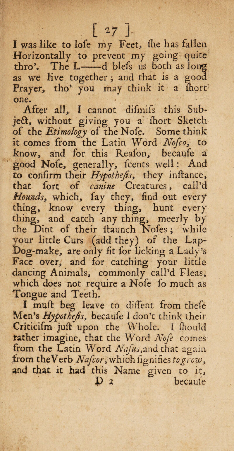 I was like to lofe my Feet, file has fallen Horizontally to prevent my going quite thro’. The L——d blefs us both as long as we live together ; and that is a good Prayer* tho’ you may think it a ihort one. After all* I cannot difmifs this Sub* jeft* without giving you a £hort Sketch of the Etimology of the Nofe. Some think it comes from the Latin Word Nofco, to know* and for this Reafon* becaufe a good Nofe* generally, fcents well: And to confirm their HypotheJts> they inftance, that fort of canine Creatures * call’d Hounds* which, fay they, find out every thing, know every thing, hunt every thing, and catch any thing, meerly by the Dint of their {launch Nofes ; while your little Curs (add they) of the Lap- Dog-make, are only fit for licking a Lady’s Face over, and for catching your little dancing Animals, commonly call’d Fleas, which does not require a Nofe fo much as Tongue and Teeth. I muft beg leave to diffent from thefe Men’s Hypothecs, becaufe I don’t think their Criticifm juft upon the Whole. I fhould rather imagine, that the Word Nofe comes from the Latin Word Nafus,and that again from theVerb Nafcor, which fignifies togrow * and that it had this Name given to it, D a becaufe