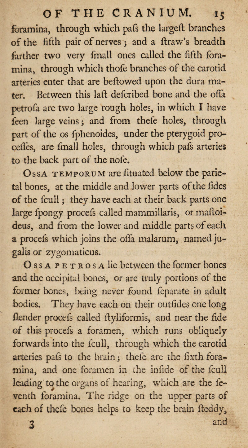 foramina, through which pafs the larged branches of the fifth pair of nerves 5 and a draw's breadth farther two very fmall ones called the fifth fora¬ mina, through which thofe branches of the carotid arteries enter that are bedewed upon the dura ma¬ ter. Between this lad deferibed bone and the oda petrofa are two large rough holes, in which I have feen large veins; and from thefe holes, through part of the os fphenoides, under the pterygoid pre¬ cedes, are fmall holes, through which pafs arteries to the back part of the nofe. Ossa temporum are fituated below the parie¬ tal bones, at the middle and lower parts of the fides of the feu 11; they have each at their back parts one large fpongy procefs called mammillaris, or madoi- deus, and from the lower and middle parts of each a procefs which joins the oda malarum, named ju- galis or zygomaticus. Ossa p e t r o s a lie between the former bones and the occipital bones, or are truly portions of the former bones, being never found feparate in adult bodies. They have each on their outfides one long flender procefs called dyliformis, and near the fide of this procefs a foramen, which runs obliquely forwards into the fcull, through which the carotid arteries pafs to the brain; thefe are the fixth fora¬ mina, and one foramen in the infide of the fcull leading to the organs of hearing, which are the fe- venth foramina. The ridge on the upper parts of each of thefe bones helps to keep the brain deddy, •2 and