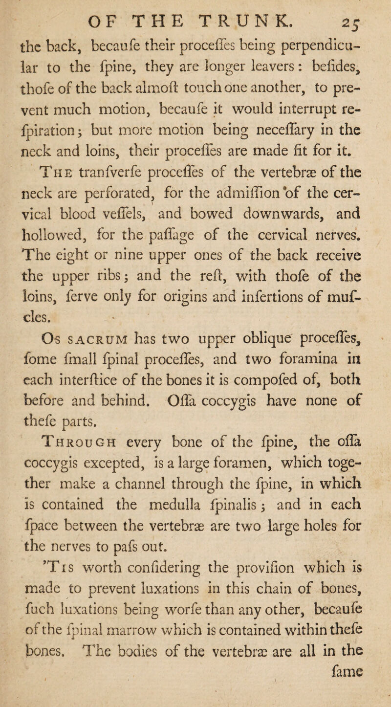 the back, becaufe their proceffes being perpendicu¬ lar to the fpine, they are longer leavers: befides, thofe of the back almoft touch one another, to pre¬ vent much motion, becaufe it would interrupt re¬ spiration; but more motion being neceffary in the neck and loins, their proceffes are made fit for it. The tranfverfe proceffes of the vertebrae of the neck are perforated, for the admiffion of the cer¬ vical blood veffels, and bowed downwards, and hollowed, for the paffage of the cervical nerves. The eight or nine upper ones of the back receive the upper ribs ; and the reft, with thofe of the loins, ferve only for origins and infertions of muf- cles. Os sacrum has two upper oblique proceffes, fome fmall fpinal proceffes, and two foramina in each interftice of the bones it is compofed of, both before and behind. Offa coccygis have none of thefe parts. Through every bone of the Ipine, the ofla coccygis excepted, is a large foramen, which toge¬ ther make a channel through the fpine, in which is contained the medulla fpinalis ; and in each fpace between the vertebras are two large holes for the nerves to pafs out. ’Tis worth confidering the provifion which is made to prevent luxations in this chain of bones, fuch luxations being worfe than any other, becaufe of the fpinal marrow which is contained within thefe bones. The bodies of the vertebras are all in the fame 1 . 1