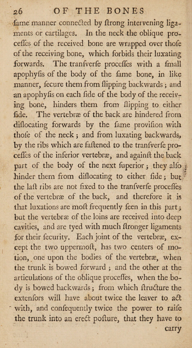 fame manner connected by ftrong intervening liga¬ ments or cartilages. In the neck the oblique pre¬ cedes of the received bone are wrapped over thofe of the receiving bone, which forbids their luxating forwards. The tranfverfe proceffes with a final! apophyfis of the body of the fame bone, in like manner, fecure them from flipping backwards; and an apophyfis on each fide of the body of the receiv¬ ing bone, hinders them from flipping to either fide. The vertebras of the back are hindered from diflocating forwards by the fame provifion with thofe of the neck; and from luxating backwards, by the ribs which are fattened to the tranfverfe pro- ceflfes of the inferior vertebrae, and againft the back part of the body of the next fuperior 5 they alfo | hinder them from diflocating to either fide; but the laft ribs are not fixed to the tranfverfe procefles of the vertebrae of the back, and therefore it is that luxations are mo ft frequently feen in this part; but the vertebrae of the loins are received into deep cavities, and are tyed with much ftronger ligaments for their fecurity. Each joint of the vertebrae, ex¬ cept the two uppermoft, has two centers of mo¬ tion, one upon the bodies of the vertebrae, when the trunk is bowed forward ; and the other at the articulations of the oblique procefles, when the bo¬ dy is bowed backwards; from which ftru&ure the extenfors will have about twice the leaver to a£l ' with, and confequently twice the power to raife the trunk into an ere£t pofture, that they have to ■ carry