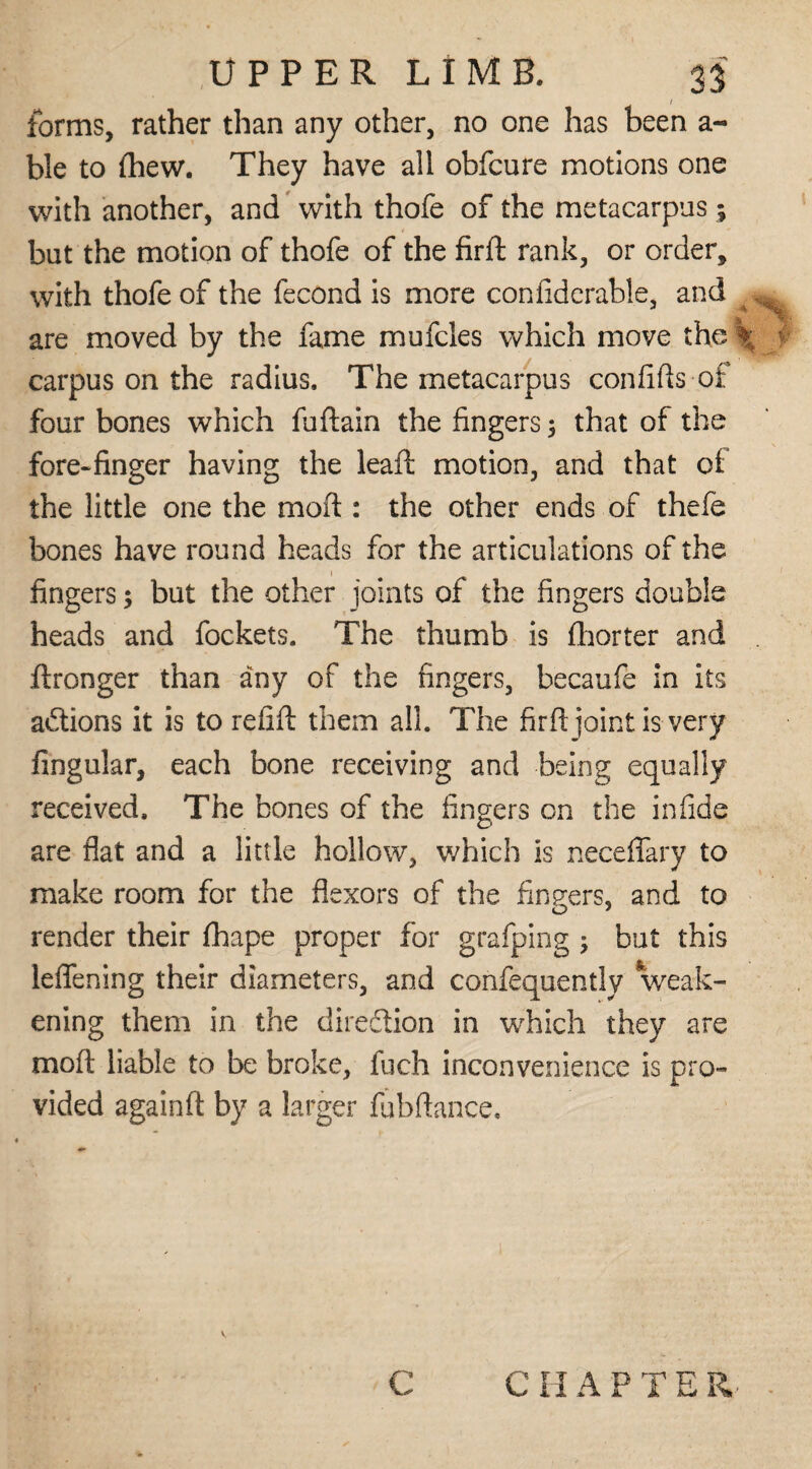 / forms, rather than any other, no one has been a- ble to (hew. They have all obfcure motions one with another, and with thofe of the metacarpus; but the motion of thofe of the firft: rank, or order, with thofe of the fecond is more confiderable, and . are moved by the fame mufcles which move the \ y carpus on the radius. The metacarpus confifts of four bones which fuftain the fingers 3 that of the fore-finger having the leaf! motion, and that of the little one the moft : the other ends of thefe bones have round heads for the articulations of the fingers; but the other joints of the fingers double heads and fockets. The thumb is fhorter and ftronger than any of the fingers, becaufe in its actions it is to refill them all. The firft joint is very lingular, each bone receiving and being equally received. The bones of the fingers on the in fide are flat and a little hollow, which is neceflary to make room for the flexors of the fingers, and to render their lhape proper for grafping 5 but this leflening their diameters, and confequently weak¬ ening them in the direction in which they are moft liable to be broke, fuch inconvenience is pro¬ vided againft by a larger fubftance. v c C HAPTER