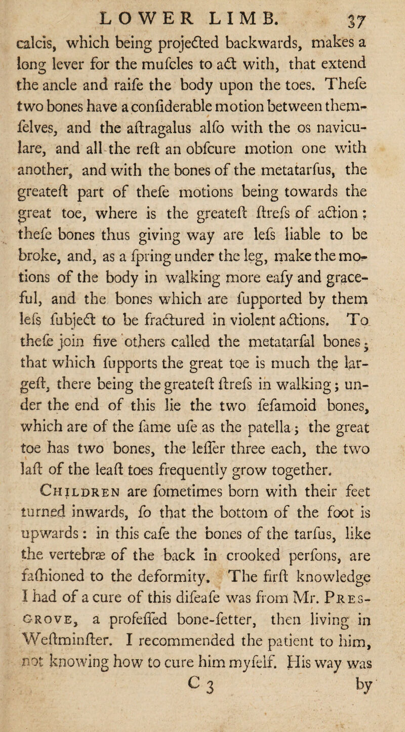 calcis, which being projeded backwards, makes a long lever for the mufcles to ad with, that extend the ancle and raife the body upon the toes. Thefe two bones have aconfiderable motion between them- felves, and the aftragalus alfo with the os navicu- lare, and all the reft an obfcure motion one with another, and with the bones of the metatarfus, the greateft part of thefe motions being towards the great toe, where is the greateft ftrefs of adion; thefe bones thus giving way are lefs liable to be broke, and, as a fpring under the leg, make the mo?- tions of the body in walking more eafy and grace¬ ful, and the bones which are fupported by them lefs fubjed to be fradured in violent adions. To thefe join five others called the metatarfal bones. that which fupports the great toe is much the lar- geft, there being the greateft ftrefs in walking; un¬ der the end of this lie the two fefamoid bones, which are of the fame ufe as the patella; the great toe has two bones, the Idler three each, the two laft of the leaft toes frequently grow together. Children are fometimes born with their feet turned inwards, fo that the bottom of the foot is upwards: in this cafe the bones of the tarfus, like the vertebra of the back in crooked perfons, are fafhioned to the deformity. The firft knowledge I had of a cure of this difeafe was from Mr. Pres- grove, a profeffed bone-fetter, then living in Weftminfter. I recommended the patient to him, not knowing how to cure him myfclf. His way was c 3 by