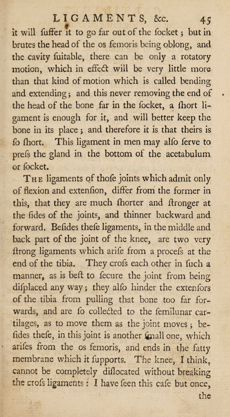 It will fuffer it to go far out of the focket $ but in brutes the head of the os femoris being oblong, and the cavity fuitable, there can be only a rotatory motion, which in effedt will be very little more than that kind of motion which is called bending and extending; and this never removing the end of the head of the bone far in the focket, a fhort li¬ gament is enough for it, and will better keep the bone in its place; and therefore it is that theirs is fo fhort. This ligament in men may alfo ferve to prefs the gland in the bottom of the acetabulum or focket. The ligaments of thofe joints which admit only of flexion and extenfion, differ from the former in this, that they are much fhorter and ftronger at the fides of the joints, and thinner backward and forward. Befides thele ligaments, in the middle and back part of the joint of the knee, are two very firong ligaments which arife from a procefs at the end of the tibia. They crofs each other in fuch a manner, as is heft to fecure the joint from being difplaced any way; they alfo hinder the extenfors of the tibia from pulling that bone too far for¬ wards, and are fo collected to the femilunar car¬ tilages, as to move them as the joint moves; be¬ fides thefe, in this joint is another ftnallone, which anfes from the os femoris, and ends in the fatty membrane which it fupports. The knee, I think, cannot be completely diflocated without breaking the crofs ligaments: I have feen this cafe but once, the