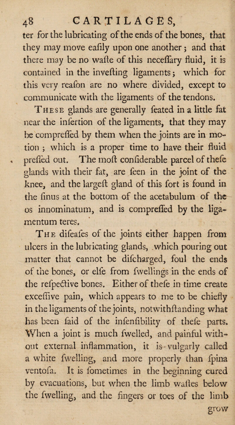 ter for the lubricating of the ends of the bones, that they may move eafily upon one another $ and that there may be no wafte of this neceffary fluid, it is contained in the inverting ligaments; which for this very reafon are no where divided, except to communicate with the ligaments of the tendons. These glands are generally feated in a little fat near the infertion of the ligaments, that they may be comprefled by them when the joints are in mo¬ tion ; which is a proper time to have their fluid prefled out. The mort confiderable parcel of thefe elands with their fat, are feen in the joint of the knee, and the largeft gland of this fort is found in the Anus at the bottom of the acetabulum of the a os innominatum, and is comprefled by the liga- mentum teres. The difeafes of the joints either happen from ulcers in the lubricating glands, .which pouring out matter that cannot be difcharged, foul the ends of the bones, or elfe from fwellings in the ends of the refpe&ive bones. Either of thefe in time create exceflive pain, which appears to me to be chiefly in the ligaments of the joints, notwithftanding what has been faid of the infenfibility of thefe parts. When a joint is much fwelled, and painful with¬ out external inflammation, it is* vulgarly called a white fwelling, and more properly than fpina ventofa. It is fometimes in the beginning cured by evacuations, but when the limb wailes below the fwelling, and the fingers or toes of the limb grow