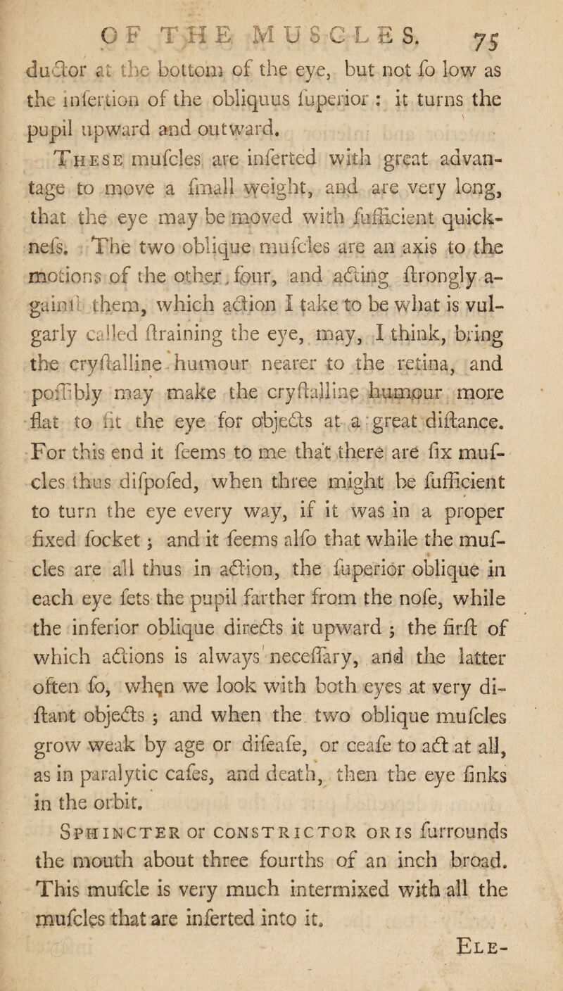 dudor at the bottom of the eye, but not fo low as the infertion of the obliquus fuperior : it turns the pupil upward and outward. These mufcles are inferted with great advan¬ tage to move a final} weight, and are very long, that the eye may be moved with fufficient quick- nefs. The two oblique mufcles are an axis to the motions of the other,four, and ading ftrongly a- gainl’ them, which action I take to be what is vul¬ garly called draining the eye, may, I think, bring the crystalline - humour nearer to the retina, and poffbly may make the cry (talline humour more flat to lit the eye for objeds at a great diftance. For this end it feems to me that there are fix muf¬ cles thus difpofed, when three might be fufficient to turn the eye every way, if it was in a proper fixed focket j and it feems alfo that while the muf¬ cles are all thus in ad ion, the fuperior oblique in each eye lets the pupil farther from the nofe, while the inferior oblique direds it upward ; the fir ft of which adions is always neceftary, and the latter often fo, whqn we look with both eyes at very di- ftant objeds 5 and when the two oblique mufcles grow weak by age or difeafe, or ceafe to ad at all, as in paralytic cafes, and death, then the eye finks in the orbit. Sphincter or constrictor or is furrounds the mouth about three fourths of an inch broad. This mufcie is very much intermixed with all the mufcles that are inferted into it.