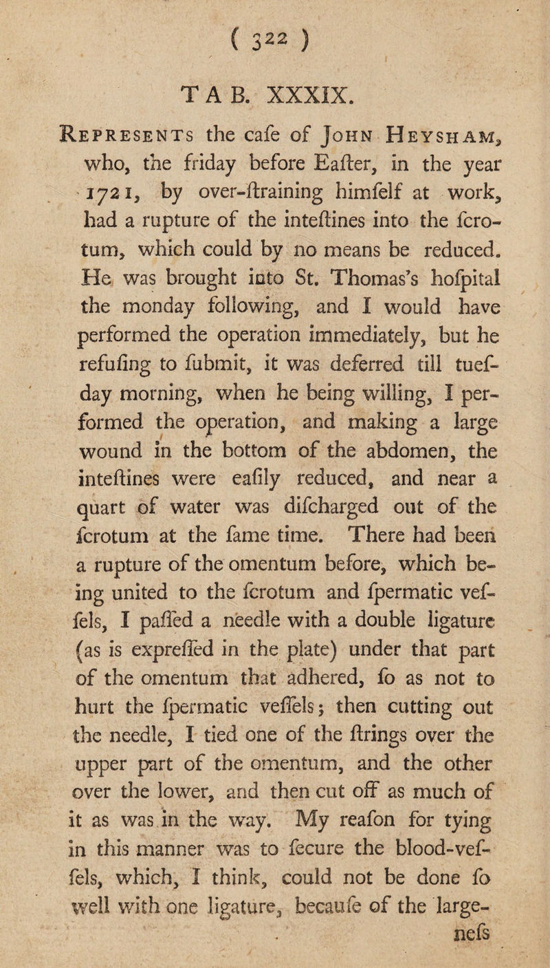 ( 322 ) TAB. XXXIX. Represents the cafe of John Heysham5 who, the friday before Eafter, in the year 1721, by over-ftraining himfelf at work, had a rupture of the inteftines into the fcro- turn, which could by no means be reduced. He was brought into St. Thomas’s hofpital the monday following, and I would have performed the operation immediately, but he refufing to fubmit, it was deferred till tuef- day morning, when he being willing, I per¬ formed the operation, and making a large wound in the bottom of the abdomen, the inteftines were eafily reduced, and near a quart of water was difcharged out of the fcrotum at the fame time. There had been a rupture of the omentum before, which be¬ ing united to the fcrotum and lpermatic vef- fels, I paired a needle with a double ligature (as is exprefted in the plate) under that part of the omentum that adhered, fo as not to hurt the fpermatic veflelsj then cutting out the needle, I tied one of the ftrings over the upper part of the omentum, and the other over the lower, and then cut 01T as much of it as was in the way. My reafon for tying in this manner was to fecure the blood-vef- fels, which, I think, could not be done fo well with one ligature, becaufe of the large- nefs