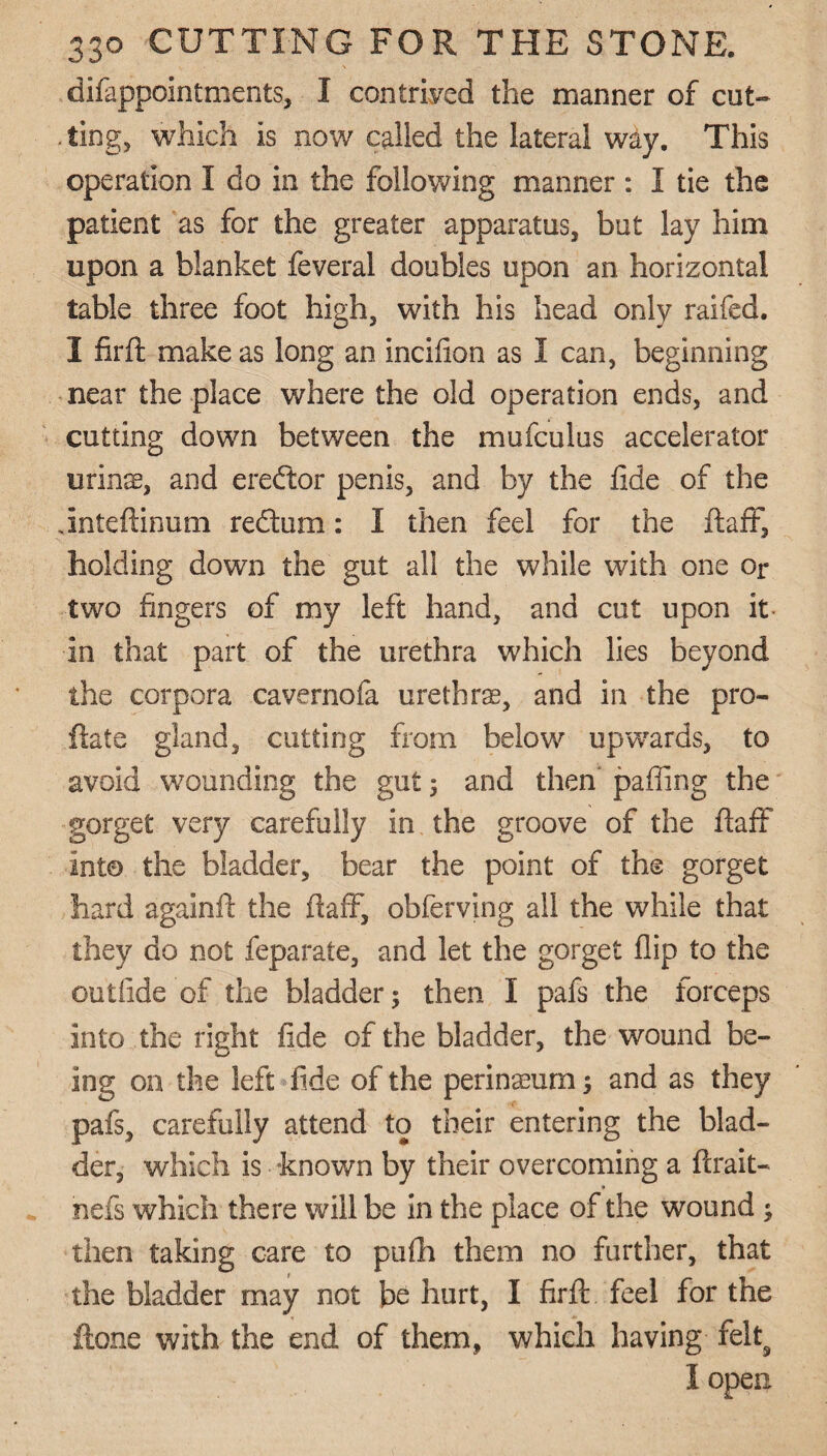 difappointments, I contrived the manner of cut- . ting, which is now called the lateral way. This operation I do in the following manner : I tie the patient as for the greater apparatus, but lay him upon a blanket feveral doubles upon an horizontal table three foot high, with his head only raifed. I firft make as long an incifion as I can, beginning near the place where the old operation ends, and cutting down between the mufculus accelerator utilise, and ereftor penis, and by the fide of the Jnteftinum redtum: I then feel for the fta.fi7, holding down the gut all the while with one or two fingers of my left hand, and cut upon it in that part of the urethra which lies beyond the corpora cavernofa urethra, and in the pre¬ date gland, cutting from below upwards, to avoid wounding the gut; and then' palling the gorget very carefully in the groove of the ftaff into the bladder, bear the point of the gorget hard againft the ftaff, obferving all the while that they do not feparate, and let the gorget flip to the collide of the bladder 5 then I pafs the forceps into the right fide of the bladder, the wound be¬ ing on the left fide of the perinseurn; and as they pafs, carefully attend to their entering the blad¬ der, which is known by their overcoming a ftrait- nefs which there will be in the place of the wound ; then taking care to pufh them no further, that the bladder may not be hurt, I firft feel for the ftone with the end of them, which having felts I open