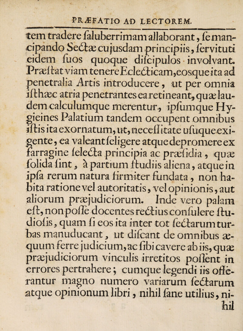 tem tradere faluberrimam allaborant, le man¬ cipando Sedtae cu jusdam principiis, fer vi tuti eidem fuos quoque dilcipulos involvant. Praei tat viam tenere EcledKcam,eosque ita ad penetralia Artis introducere, ut per omnia ifthaee atria penetrantes earetineant, quae lau¬ dem calculumque merentur, ipfum que Hy- gieines Palatium tandem occupent omnibus iftis ita exornatum,ut, necdfkate ufuque exi¬ gente, ea valeant (eligere atque depromere ex farragine leledla principia ac praelidia, quae folida fint, a partium Itudiis aliena, atque in ipfa rerum natura firmiter fundata, non ha¬ bita ratione vel autoritatis, vel opinionis, aut aliorum praejudiciorum. Inde vero palam eft, iionpolle docentes redhus confulere itu- dioiis, quam fi eos ita inter tot fedtarum tur¬ bas manuducant, ut difcant de omnibus ae¬ quum ferre judicium,ac fibi cavere ab iis, quae praejudiciorum vinculis irretitos pollent in errores pertrahere; cumque legendi iis offe¬ rantur magno numero variarum fediarum atque opinionum libri, nihil fane utilius, ni-