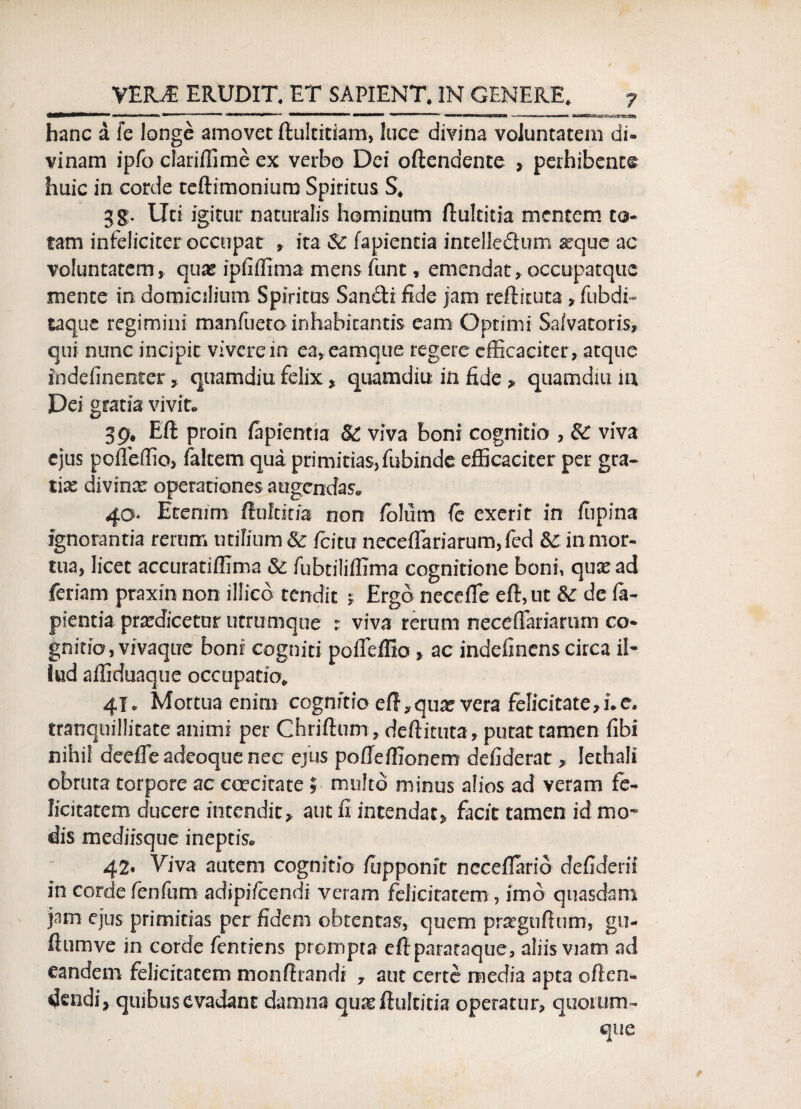 hanc a fe longe amovet fiultitiam, luce divina voluntatem di¬ vinam ipfo cfariflimc ex verbo Dei offendente , perhibente huic in corde teftimonium Spiritus S, gg. Uti igitur naturalis hominum ffultitia mentem to¬ tam infeliciter occupat , ita fapientia intelleSum aeque ac voluntatem, quas ipfiffimamens funt, emendat,occupatquc mente in domicilium Spiritus San&i fide jam reff ituta , fubdi- taque regimini manfaeto inhabitantis eam Optimi Salvatoris, qui nunc incipit vivere in ea,eamque regere efficaciter , atque indefinenter , quamdiu felix, quamdiu in fide * quamdiu m Dei gratia vivit® 39, Efl proin fapientia & viva boni cognitio , & viva ejus poiTeffio, faltem qua ptimitias,fubinde efficaciter per gra¬ tias divinas operationes augendas® 40 Etenim fiuftitia non fblum fe exerit in fiipina ignorantia rerum utifium Sc /citu necefTariarum,fed &: in mor¬ tua, licet accuratiffima & fubriliffima cognitione boni, quae ad feriam praxin non illico tendit * Ergo neceffe efl, ut & de fa¬ pientia prxdicetur utrumque : viva rerum necefTariarum co¬ gnitio, vivaque boni cogniti pofleffio, ac indefmens circa il¬ lud affiduaque occupatio, 41. Mortua enim cognitio eff,qua? vera felicitate,i.e. tranquillitate animi per Chrifhim, deflituta, putat tamen fibi nihil dcefle adeoque nec ejus poffeffionem defiderat, lethali obruta torpore ac ccecitate $ multo minus alios ad veram fe¬ licitatem ducere intendit,, aut fi intendat, facit tamen id mo¬ dis mediisque ineptis® 42* Viva autem cognitio /opponit ncceflario defiderii in corde fenfum adipifccndi veram felicitatem , imo quasdam jam ejus primitias per fidem obtentas, quem prsegufhim, gu- flumve in corde fentiens prompta eflparataque, aliis viam ad eandem felicitatem monftrandr , aut certe media apta offen¬ dendi, quibus evadant damna qua? ffultitia operatur, quorum- que