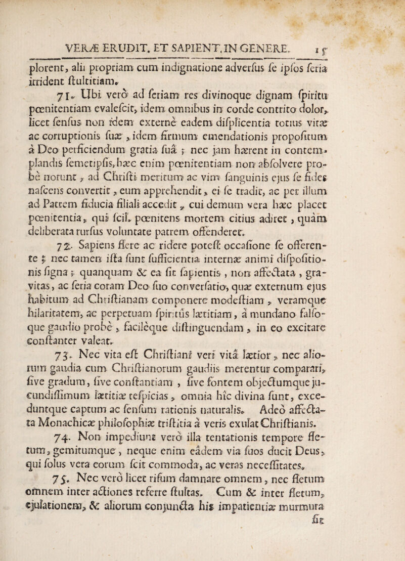 *r plorent, alii propriam cum indignatione adverfus fc ipibs fcria irrident ftukitiarru 7I» Ubi vera ad feriam res divinoque dignam fpiritu poenitentiam evalefcit, idem omnibus in corde contrito dolor,» licet fenfus non fdem externe eadem difpficentia totius vitx ac corruptionis fuce , idem firmum emendationis propofitum a Deo perficiendum gratia fua , nec jam hrerenc in contem¬ plandis femetipfis,bcec enim poenitentiam nonabfolvere pro¬ be norunt, ad Chrifti meritum ac vim /anguinis ejus fe fides nafcens convertit, eum apprehendit,, ei fe tradit, ac per illum ad Patrem fiducia filiali accedit * cui demum vera heee placet poenitentia , qui /ci!» peemtens mortem citius adiret, quam deliberata rurfus voluntate patrem offenderer. 7& Sapiens flere ac ridere potefl occafione fe offeren- te $ nec tamen iffa funt fuflieientia internae animi difpofitio- nis figna * quanquam ea fit fapientis , non affedlata , gra¬ vitas , ac feria coram Deo fuo converfatio, quae externum ejus habitum ad Chriftianam componere niodeftiam , veraroque hilaritatem, ac perpetuam fpintus laetitiam, a mundano falfo- que gaudio probe > facileque diftinguendam , in eo excitare conftanter valeat. 7J* Nec vita e/l Chrifliani veri vita fetior» nec alio¬ rum gaudia cum Chriftianorum gaudiis merentur comparari, five gradum, five conflandam , live fontem objedlurnque ju- cundiffimuro fetitfe re/picias > omnia hic divina funt, exce- duntque captum ac fenfum rationis naturalis» Adeo affecta¬ ta Monachicae philofcphia; friftida 2 veris exirfatChriftianis. 74. Non impediunt vero illa tentationis tempore fle¬ tum, gemitumque , neque enim eadem via faos ducit Deus, qui foliis vera eorum fcit commoda, ac veras neceflltates» 75. Nec vero licet rifum damnare omnem, nec fletum ofrmem inter adliones referre fluitas» Cum & inter fletum^ ejulationem-, &: aliorum conjuncta his impatientias murmura £1