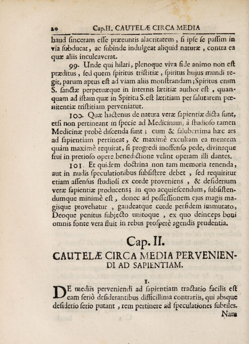 haud finceram effe prareunris alacritatem , fi ipfe fc paflim in via fubducac, ac fubinde induigeat aliquid natura: , contra ea qua: aliis inculcaverat. 99. Unde qui hilari, plenoquc viva fide animo non eft proditus , fed quem fpiritus triftitice , fpiritus hujus mundi re¬ git, parum aptus eft ad viam aliis monftrandam;Spiritus enim S. fandbe perpetuasque in internis lxcicix audior eft , quan- quam ad iftamquae in SpirituS.eft laetitiam per falucarem poe¬ nitentia triftidam perveniatur. IOD* Qure ha&enus de natura ver^e fapienriasdida funt, etfi non pertineant in fpecie ad Medicinam, a ftudiofb tamen Medicinx probe difeenda funt ; cum ol falubenima harc ars ad fapientiam pertineat, 6c maxime excultam ea mentem quam maxime requirat, fi progredi inoffenfo pede, divinaque fini in preriofo opere benedsdione velint operam illi dantes. IOI Et quidem dodrina non tam memoria tenenda, aut in nudis fpeculationibus fubfiftcre debet > fed requiritur etiam aflenfus ftudiofi ex corde proveniens , & defidcrium vera: fapientia: producens; in quo acquiefcendum, fubfiften- dumque minime eft , donec ad poflelEonem ejus magis ma¬ gisque provehatur , gaudeatque corde perfidem immutato, Deoque penitus fubje&o unitoque , ex quo deinceps boni omnis fonte vera fluit in rebus profpete agendis prudentia. CAUTELjE circa media pervenien¬ di AD SAPIENTIAM. DE mediis perveniendi ad fapientiam trafhtio facilis eft eam ferio defiderantibus difficillima contrariis, qui absque defiderio ferio putant, rem pertinete ad fpcculationes fubtiles. Nata