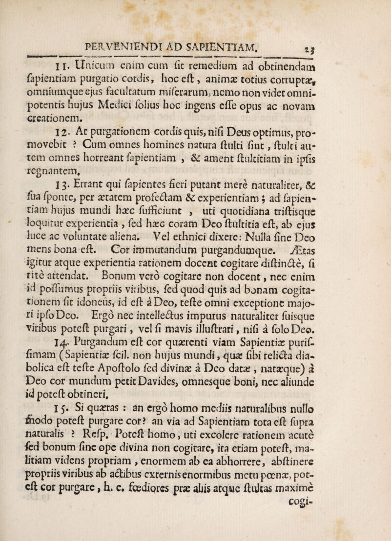 iPfimBMEIsau»***®* ■* ■“■■■■1 ■ 11 ’• .«*^s ..wk**».. —u—ii»n r»i...»r^»rtn...i n -» «gtm i ■ ■■!«, nr— ■■ wir . r-r _ II. Unicum enim cum fit remedium ad obtinendam fapiendarn purgatio cordis, hoc eft , animas totius corrupta omniumqueejus facultatum miferarum, nemo non videt omni- potentis hujus Medici folius hoc ingens eflfe opus ac novam creationem. 12- Ac purgationem cordis quis, nifi Deus optimus, pro¬ movebit ? Cum omnes homines natura ftulti fint, ftulti au¬ tem omnes horreant fapientiam > & ament ftultftiam in ipfis regnantem. 13» Errant qui fapientes fieri putant mere naturaliter, & fua fponte, per Atacem profedam experientiam; ad fapien- tiam hujus mundi hax fufficiunt , uti quotidiana triftisque loquitur experientia , fed hxc coram Deo ftultitia eft, ab ejus iuce ac voluntate aliena. Vel ethnici dixere: Nulla fine Deo mens bona eft. Cor immutandum purgandumque. JEtas igitur atque experientia rationem docent cogitare diftin&e, fi rite attendat. Bonum vero cogitare non docent, nec enim id poflumus propriis vitibus, fed quod quis ad bonam cogita¬ tionem fit idoneus, id eft a Deo, tefte omni exceptione majo¬ ri ipfoDeo. Ergo nec intclleftus impurus naturaliter fuisque viribus poteft purgari, vel fi mavis illuftrari, nifi a foloDeo. 14. Purgandum eft cor quaerenti viam Sapientiae purif- fimatn (Sapientia fcil. non hujus mundi, quae fibi relicta dia* bolica eft tefte Apoftolo fed divinse a Deo datae, nataeque) a Deo cor mundum petit Davides, omnesque boni, nec aliunde id poteft obtineri. 15. Si quaeras : an ergo homo mediis naturalibus nullo feodo poteft purgare cor? an via ad Sapientiam tota eft fupra naturalis ? Refp. Poteft homo, uti excolere rationem acute fed bonum fine ope divina non cogitare, ita etiam poteft, ma¬ litiam videns propriam , enormem ab ea abhorrere, abftinere propriis viribus ab adtjbus externis enormibus metu pcense, pot¬ eft cor purgare, h. e. foediqres pra: aliis atque ftultas maxime cogi-