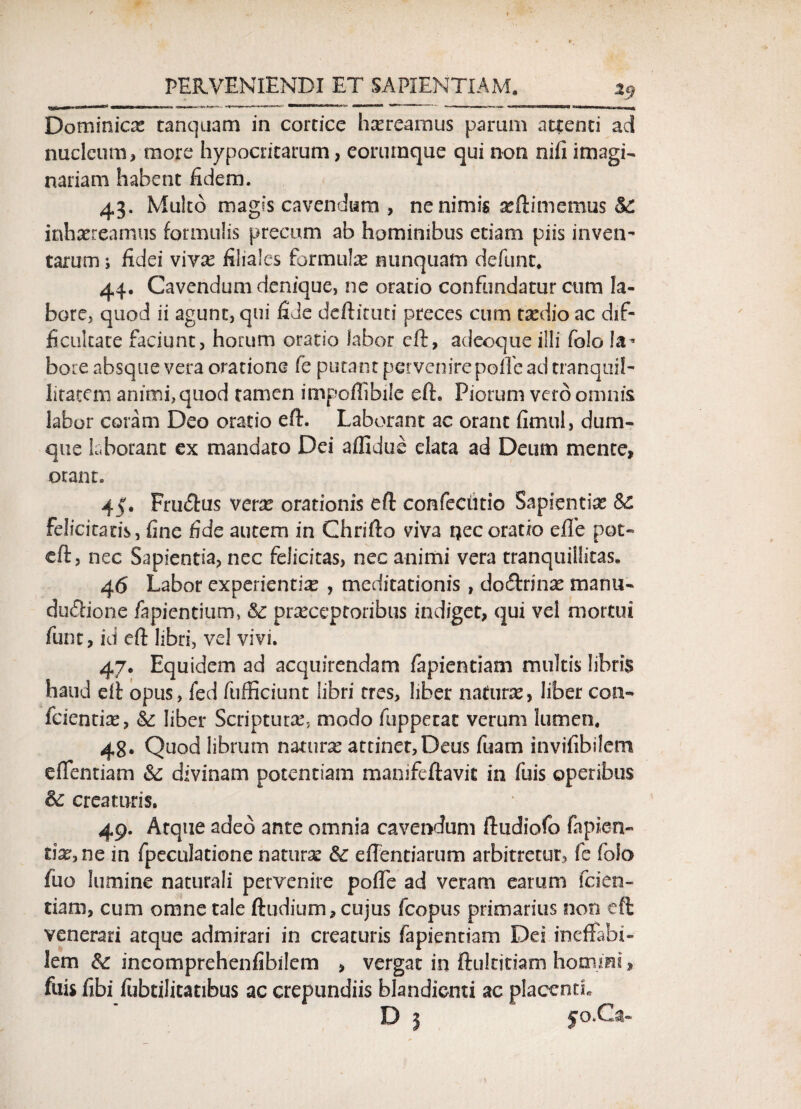 Dotninias tanquam in cortice haereamus parum attenti ad nucleum, more hypocritarum, eoriunque qui non nifi imagi¬ nariam habent fidem. 43. Multo magis cavendum , ne nimis sefiimemus &£ inhaereamus formulis precum ab hominibus etiam piis inven¬ tarum i fidei vivae filiales formulae nunquam defunt, 44. Cavendum denique, ne oratio confundatur cum la¬ bore, quod ii agunt, qui fide deftituti preces cum taedio ac dif¬ ficultate faciunt, horum oratio labor eft, adeoque illi foIo !a* bore absque vera oratione fe putant pervenire polfe ad tranquil¬ litatem animi, quod tamen impoffibile efh Piorum vero omnis labor coram Deo oratio eft. Laborant ac orant fimul, dum- que laborant ex mandato Dei affidue elata ad Deum mente, orant. 45. Frmftus verae orationis eft confechtio Sapientiae Sc felicitatis, fine fide autem in Chrifto viva uecoratio effe pot- eft, nec Sapientia, nec felicitas, nec animi vera tranquillitas. 46 Labor experientiae , meditationis, do&rinae manu- du<£h‘one lapientium, &c praeceptoribus indiget, qui vel mortui funt, id eft libri, vel vivi. 47. Equidem ad acquirendam fapientiam multis libris haud eft opus, fed ftifEciunt libri tres, liber naturas, liber con- fcientix, & liber Scriptura^ modo fuppetac verum lumen. 48. Quod librum naturas attinet,Deus fuam invifibilem effentiam & divinam potentiam manifeftavic in fuis operibus fk creaturis. 49. Atque adeo ante omnia cavendum ftudiofo fapien- tix.nc in fpeculatione naturae &c effentiarum arbitretur, fe foio fuo lumine naturali pervenire pofle ad veram earum fcien- tiam, cum omne tale ftudium, cujus fcopus primarius non eft venerari atque admirari in creaturis fapientiam Dei ineffabi¬ lem & incomprehensibilem , vergat in ftultjtiam homini, fuis fibi fubtilicatibus ac crepundiis blandicnti ac placenti. D 3  fo.Ca-