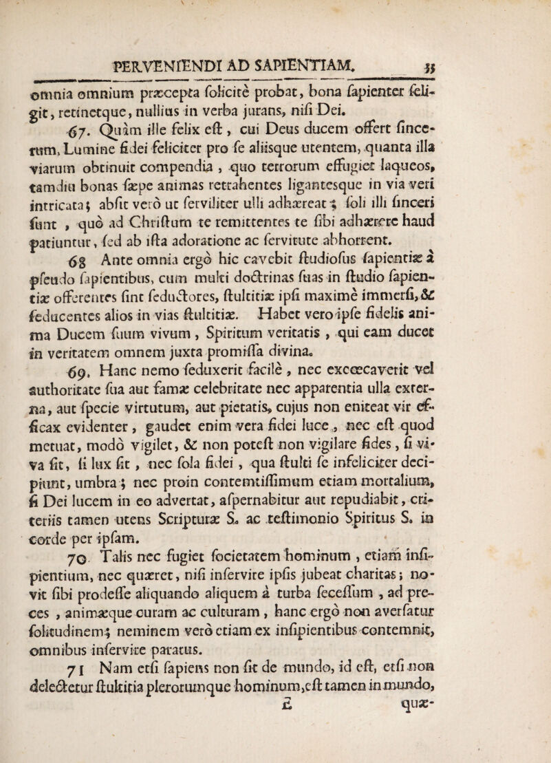 onmia omnium prsccepta folicite probae, bona fapienter feli- git, retmctque, nullius in verba jurans, nifi Dei. 67. Quam ille felix eft , cui Deus ducem offert fincc- rtrni, Lumine fidei feliciter pro fe aliisque utentem, quanta illa -viarum obtinuit compendia , quo terrorum effugiet laqueos, tam diu bonas fatpe animas retrahentes ligantesque in via veri intricata; abfic vero ut fervilker ulli adhaereat % fbli illi finceri ftrnt , quo ad Ghriftum te remittentes te fibi adhatrrre haud patiuntur, fed ab lfta adoratione «ac fervitute abhorrent. 6g Ante omnia ergo hic cavebit ftudiofus lapientia a pfeudo lapientibus, cum multi doftrinas fuas in ftudio fapien- tix offerentes fint feduftores, ftultitke ipfi maxime immerfi,& feducentes alios in vias ftultitiae. Habet veroipfe fidelis ani¬ ma Ducem futim vivum , Spiritum veritatis , qui eam ducet in veritatem omnem juxta promiffa divina, 69* Hanc nemo feduxerit facile , nec exccecaverit vel authoritate fua aut famse celebritate nec apparentia ulla exrcr- na, aut fpecie virtutum, aut pietatis, cujus non eniteat vir ef¬ ficax evidenter, gaudet enim vera fidei luce , nec eft quod metuat, modo vigilet, & non poteft non vigilare fides, fi vi* va fit, (i lux fit, nec fola fidei , qua ftulti fc infeliciter deci¬ piunt, umbra ; nec proin contermiffimtim etiam mortalium, fi Dei lucem in eo advertat, afpernabitur aut repudiabit, cri* teriis tamen utens Scripturas §L ac teftimonio Spiritus S, in corde per ipfam. 70 Talis nec fugiet fociecatem hominum , etiam infi- pientium, nec quatret, nifi infervite ipfis jubeat charitas; no¬ vit fibi prodeffe aliquando aliquem a turba feceifum , ad pre¬ ces , animaeque curam ac culturam , hanc ergo non averfatiir folitudinem.; neminem vero etiam ex infipientibus contemnit, omnibus infervite paratus. 71 Nam etfi fapiens non fit de mundo, id eft, etfi non delegetur ftukitia plerorumque hominum,eft tamen in mundo, £ quas-