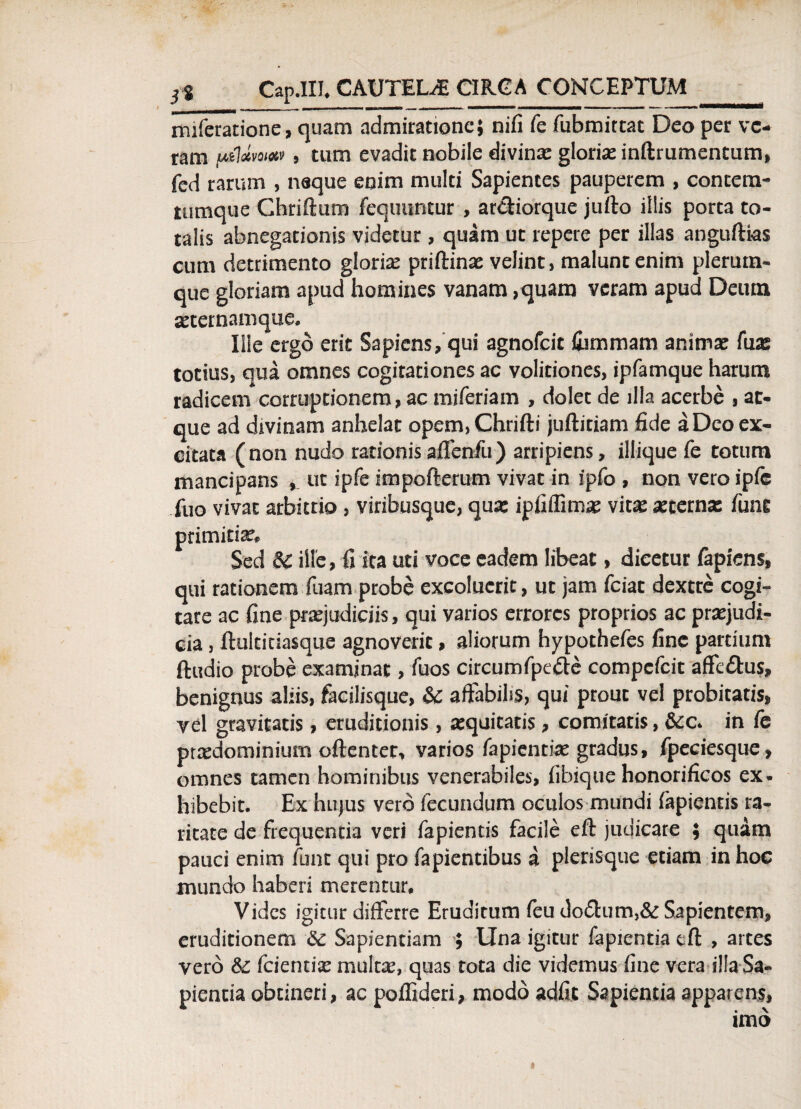 miferatione, quam admiratione; nifi fe fubmittat Deo per ve¬ ram uildvmixv , tum evadit nobile divinx glorix inftrumentum, fcd rarum , naque enim multi Sapientes pauperem , contem- tumque Chriftum fequuntur , ar&iorque jufto illis porta to¬ talis abnegationis videtur, quam ut repere per illas anguftks cum detrimento glorix priftinx velint, malunt enim plerum¬ que gloriam apud homines vanam ,quam veram apud Deum xternamque. Ille ergo erit Sapiens, qui agnofeit iummam animx fux totius, qua omnes cogitationes ac volitiones, ipfamque harum radicem corruptionem, ac miferiam , dolet de illa acerbe , at¬ que ad divinam anhelat opem, Chrifti juftitiam fide a Deo ex¬ citata (non nudo rationisaffenfu) arripiens, iliique fe totum mancipans ut ipfe impofterum vivat in ipfo , non vero ipie fuo vivat arbitrio, viribusque, qux ipfiffimx vitx xcernx fune primitix» Sed & ille, fi ita uti voce eadem libeat, dicetur fapiens, qui rationem Tuam probe excoluerit, ut jam fciat dextre cogi¬ tare ac fine prxjudiciis, qui varios errores proprios ac prxjudi- cia , ftultitiasque agnoverit, aliorum hypothefes fine partium ftudio probe examinat, iuos circumfpe&e compcfcit affc&us, benignus aliis, facilisque, & affabilis, qui ptout vel probitatis, vel gravitatis, eruditionis, xquitatis, comitatis, &c. in fe prxdominium oftentet, varios fapientix gradus, fpeciesque, omnes tamen hominibus venerabiles, fibique honorificos ex¬ hibebit. Ex hujus vero fecundum oculos mundi iapientis ra¬ ritate de frequentia veri fapientis facile eft judicare ; quam pauci enim funt qui pro fapientibus a plerisque etiam in hoc mundo haberi merentur. Vides igitur differre Eruditum feu do£him,& Sapientem, eruditionem & Sapientiam ; Una igitur fapientia tfl: , artes vero & fcientix multx, quas tota die videmus fine vera illa Sa¬ pientia obtineri, ac poifideri, modo adiit Sapientia apparens, imo